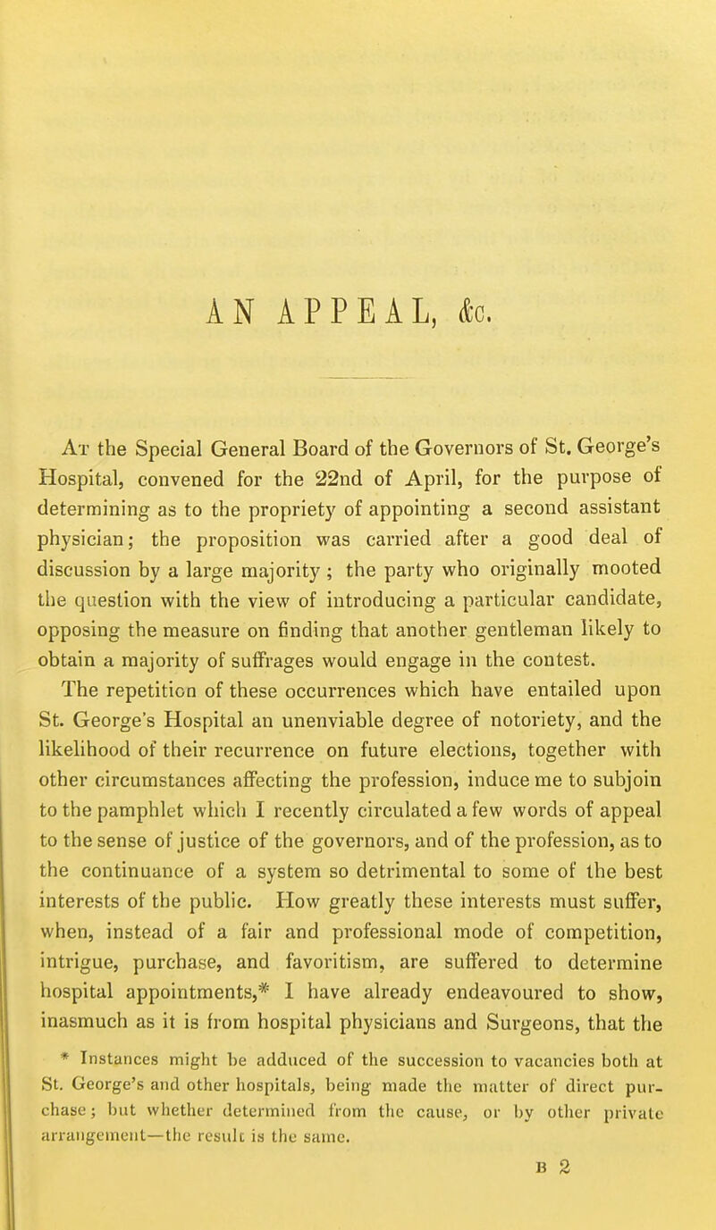 AN APPEAL, &c. At the Special General Board of the Governors of St. George's Hospital, convened for the 22nd of April, for the purpose of determining as to the propriety of appointing a second assistant physician; the proposition was carried after a good deal of discussion by a large majority ; the party who originally mooted the question with the view of introducing a particular candidate, opposing the measure on finding that another gentleman likely to obtain a majority of suffrages would engage in the contest. The repetition of these occurrences which have entailed upon St. George's Hospital an unenviable degree of notoriety, and the likelihood of their recurrence on future elections, together with other circumstances affecting the profession, induce me to subjoin to the pamphlet which I recently circulated a few words of appeal to the sense of justice of the governors, and of the profession, as to the continuance of a system so detrimental to some of the best interests of the public. How greatly these interests must suffer, when, instead of a fair and professional mode of competition, intrigue, purchase, and favoritism, are suffered to determine hospital appointments,* 1 have already endeavoured to show, inasmuch as it is from hospital physicians and Surgeons, that the * Instances might he adduced of the succession to vacancies both at St. George's and other hospitals, being- made tlie matter of direct pur- chase; but whether determined from the cause, or by other private arrangement—the result is the same.