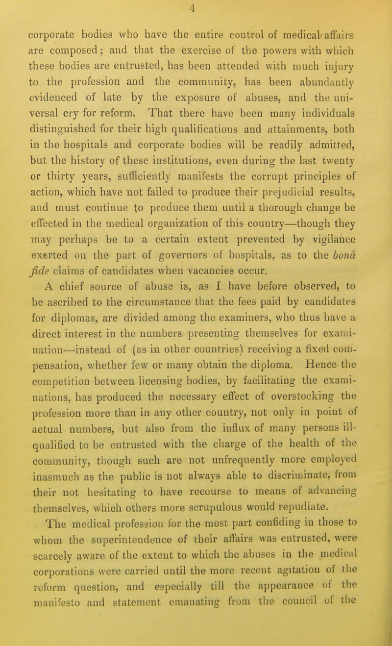 corporate bodies who have the entire control of medical'affairs are composed; and that the exercise of the powers with which these bodies are entrusted, has been attended with much injury to the profession and the community, has been abundantly evidenced of late by the exposure of abuses, and the uni- versal cry for reform. That there have been many individuals distinguished for their high qualifications and attainments, both in the hospitals and corporate bodies will be readily admitted, but the history of these institutions, even during the last twenty or thirty years, sufficiently manifests the corrupt principles of action, which have not failed to produce their prejudicial results, and must continue to produce them until a thorough change be effected in the medical organization of this country—though they may perhaps be to a certain extent prevented by vigilance exerted on the part of governors of hospitals, as to the bona fide claims of candidates when vacancies occur. A chief source of abuse is, as 1 have before observed, to be ascribed to the circumstance that the fees paid by candidates for diplomas, are divided among the examiners, who thus have a direct interest in the numbers presenting themselves for exami- nation—instead of (as in other countries) receiving a fixed com- pensation, whether few or many obtain the diploma. Hence the competition between licensing bodies, by facilitating the exami- nations, has produced the necessary effect of overstocking the profession more than in any other country, not only in point of actual numbers, but also from the influx of many persons ill- qualified to be entrusted with the charge of the health of the community, though such are not unfrequently more employed inasmuch as the public is not always able to discriminate, from their not hesitating to have recourse to means of advancing themselves, which others more scrupulous would repudiate. The medical profession for the most part confiding in those to whom the superintendence of their affairs was entrusted, were scarcely aware of the extent to which the abuses in the medical corporations were carried until the more recent agitation of the reform question, and especially till the appearance of the manifesto and statement emanating from the council of the