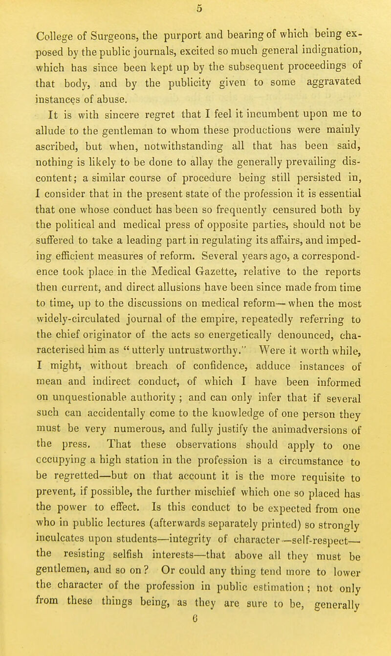 College of Surgeons, the purport and bearing of which being ex- posed by the public journals, excited so much general indignation, which has since been kept up by the subsequent proceedings of that body, and by the publicity given to some aggravated instances of abuse. It is with sincere regret that I feel it incumbent upon me to allude to the gentleman to whom these productions were mainly ascribed, but when, notwithstanding all that has been said, nothing is likely to be done to allay the generally prevailing dis- content; a similar course of procedure being still persisted in, 1 consider that in the present state of the profession it is essential that one whose conduct has been so frequently censured both by the political and medical press of opposite parties, should not be suffered to take a leading part in regulating its affairs, and imped- ing efficient measures of reform. Several years ago, a correspond- ence took place in the Medical Gazette, relative to the reports then current, and direct allusions have been since made from time to time, up to the discussions on medical reform— when the most widely-circulated journal of the empire, repeatedly referring to the chief originator of the acts so energetically denounced, cha- racterised him as  utterly untrustworthy. Were it worth while, I might, without breach of confidence, adduce instances of mean and indirect conduct, of which I have been informed on unquestionable authority ; and can only infer that if several such can accidentally come to the knowledge of one person they must be very numerous, and fully justify the animadversions of the press. That these observations should apply to one occupying a high station in the profession is a circumstance to be regretted—but on that account it is the more requisite to prevent, if possible, the further mischief which one so placed has the power to effect. Is this conduct to be expected from one who in public lectures (afterwards separately printed) so strongly inculcates upon students—integrity of character—self-respect— the resisting selfish interests—that above all they must be gentlemen, and so on ? Or could any thing tend more to lower the character of the profession in public estimation ; not only from these things being, as they are sure to be, generally 0