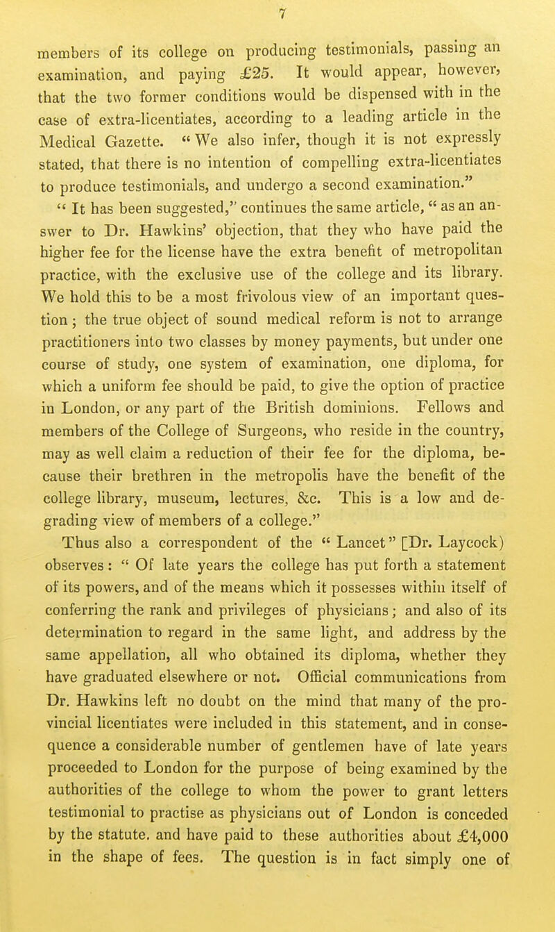members of its college on producing testimonials, passing an examination, and paying £25. It would appear, however, that the two former conditions would be dispensed with in the case of extra-licentiates, according to a leading article in the Medical Gazette.  We also infer, though it is not expressly stated, that there is no intention of compelling extra-licentiates to produce testimonials, and undergo a second examination.  It has been suggested, continues the same article,  as an an- swer to Dr. Hawkins' objection, that they who have paid the higher fee for the license have the extra benefit of metropolitan practice, with the exclusive use of the college and its library. We hold this to be a most frivolous view of an important ques- tion ; the true object of sound medical reform is not to arrange practitioners into two classes by money payments, but under one course of study, one system of examination, one diploma, for which a uniform fee should be paid, to give the option of practice in London, or any part of the British dominions. Fellows and members of the College of Surgeons, who reside in the country, may as well claim a reduction of their fee for the diploma, be- cause their brethren in the metropolis have the benefit of the college library, museum, lectures, &c. This is a low and de- grading view of members of a college.'' Thus also a correspondent of the  Lancet [Dr. Laycock) observes:  Of late years the college has put forth a statement of its powers, and of the means which it possesses within itself of conferring the rank and privileges of physicians; and also of its determination to regard in the same light, and address by the same appellation, all who obtained its diploma, whether they have graduated elsewhere or not. Official communications from Dr. Hawkins left no doubt on the mind that many of the pro- vincial licentiates were included in this statement, and in conse- quence a considerable number of gentlemen have of late years proceeded to London for the purpose of being examined by the authorities of the college to whom the power to grant letters testimonial to practise as physicians out of London is conceded by the statute, and have paid to these authorities about £4,000 in the shape of fees. The question is in fact simply one of