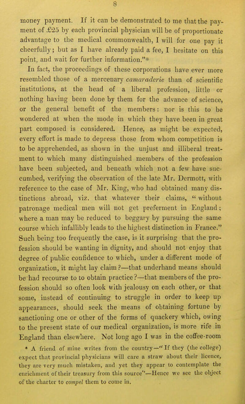 money payment. If it can be demonstrated to me that the pay- ment of £-25 by each provincial physician will be of proportionate advantage to the medical commonwealth, I will for one pay it cheerfully; but as I have already paid a fee, I hesitate on this point, and wait for further information.* In fact, the proceedings of these corporations have ever more resembled those of a mercenary camaraderie than of scientific institutions, at the head of a liberal profession, little or nothing having been done by them for the advance of science, or the general benefit of the members: nor is this to be wondered at when the mode in which they have been in great part composed is considered. Hence, as might be expected, every effort is made to depress those from whom competition is to be apprehended, as shown in the unjust and illiberal treat- ment to which many distinguished members of the profession have been subjected, and beneath which not a few have suc- cumbed, verifying the observation of the late Mr. Dermott, with reference to the case of Mr. King, who had obtained many dis- tinctions abroad, viz. that whatever their claims, without patronage medical men will not get preferment in England; where a man may be reduced to beggary by pursuing the same course which infallibly leads to the highest distinction in France. Such being too frequently the case, is it surprising that the pro- fession should be wanting in dignity, and should not enjoy that degree of public confidence to which, under a different mode of organization, it might lay claim—that underhand means should be had recourse to to obtain practice ?—that members of the pro- fession should so often look with jealousy on each other, or that some, instead of continuing to struggle in order to keep up appearances, should seek the means of obtaining fortune by sanctioning one or other of the forms of quackery which, owing to the present state of our medical organization, is more rife in England than elsewhere. Not long ago I was in the coffee-room * A friend of mine writes from the country— If they (the college) expect that provincial physicians will care a straw about their licence, they are very much mistaken, and yet they appear to contemplate the enrichment of their treasury from this source''—Hence we see the object of the charter to compel them to come in.