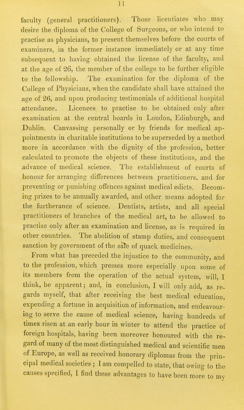 faculty (general practitioners). Those licentiates who may desire the diploma of the College of Surgeons, or who intend to practise as physicians, to present themselves before the courts of examiners, in the former instance immediately or at any time subsequent to having obtained the license of the faculty, and at the age of 26, the member of the college to be further eligible to the fellowship. The examination for the diploma of the College of Physicians, when the candidate shall have attained the age of 26, and upon producing testimonials of additional hospital attendance. Licences to practise to be obtained only after examination at the central boards in London, Edinburgh, and Dublin. Canvassing personally or by friends for medical ap- pointments in charitable institutions to be superseded by a method more in accordance with the dignity of the profession, better calculated to promote the objects of these institutions, and the advance of medical science. The establishment of courts of honour for arranging differences between practitioners, and for preventing or punishing offences against medical edicts. Becom- ing prizes to be annually awarded, and other means adopted for the furtherance of science. Dentists, artists, and all special practitioners of branches of the medical art, to be allowed to practise only after an examination and license, as is required in other countries. The abolition of stamp duties, and consequent sanction by government of the saTe of quack medicines. From what has preceded the injustice to the community, and to the profession, which presses more especially upon some of its members from the operation of the actual system, will, I think, be apparent; and, in conclusion, I will only add, as re- gards myself, that after receiving the best medical education, expending a fortune in acquisition of information, and endeavour- ing to serve the cause of medical science, having hundreds of times risen at an early hour in winter to attend the practice of foreign hospitals, having been moreover honoured with the re- gard of many of the most distinguished medical and scientific men of Europe, as well as received honorary diplomas from the prin- cipal medical societies ; 1 am compelled to state, that owing to the causes specified, 1 find these advantages to have been more to my