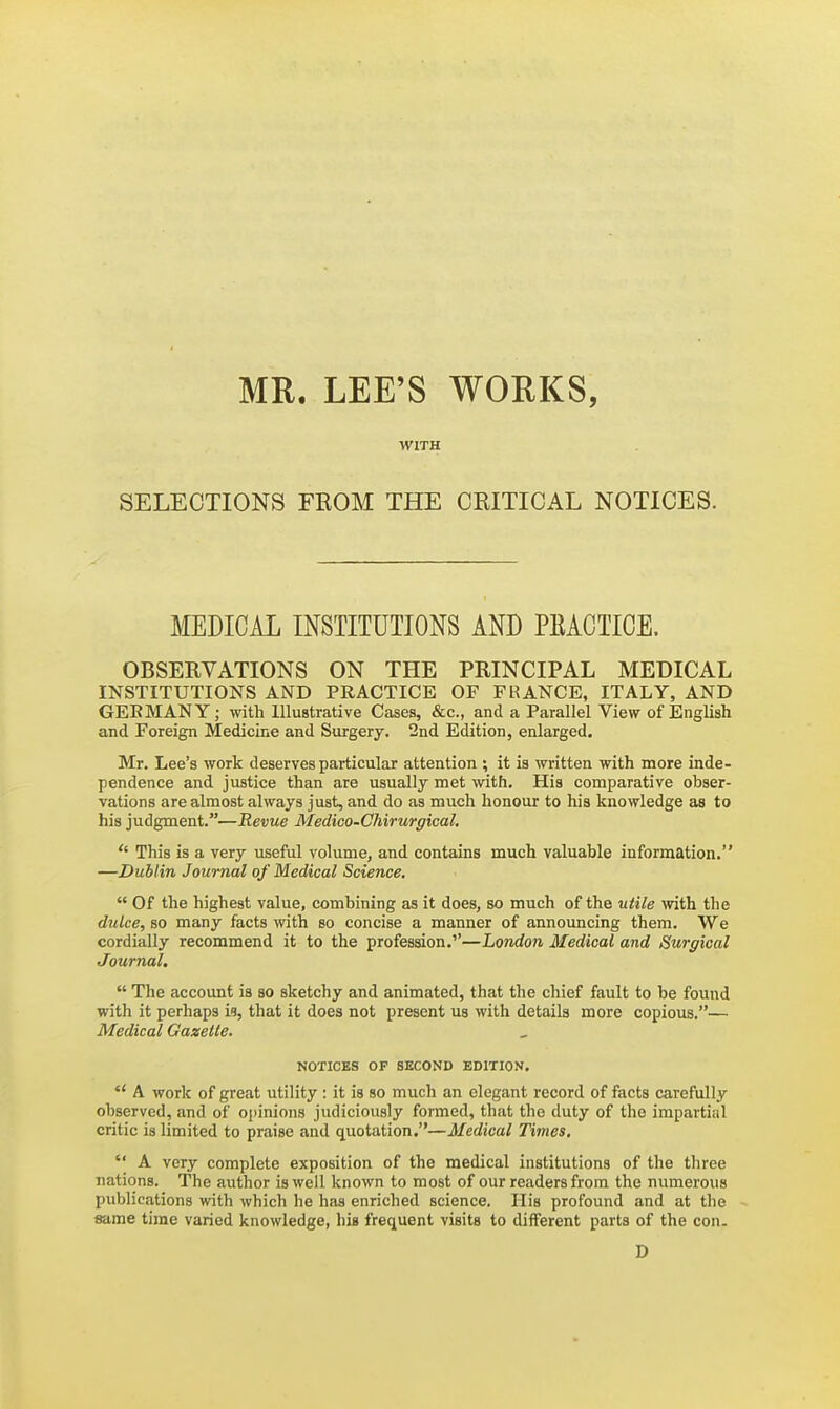 MR. LEE'S WORKS, WITH SELECTIONS FROM THE CRITICAL NOTICES. MEDICAL INSTITUTIONS AND PBACTICE. OBSERVATIONS ON THE PRINCIPAL MEDICAL INSTITUTIONS AND PRACTICE OF FRANCE, ITALY, AND GEEMANY; with Illustrative Cases, &c., and a Parallel View of English and Foreign Medicine and Surgery. 2nd Edition, enlarged. Mr. Lee's work deserves particular attention ; it is written with more inde- pendence and justice than are usually met with. His comparative obser- vations are almost always just, and do as much honour to his knowledge as to his judgment.—Revue Medico-Chirurgical.  This is a very useful volume, and contains much valuable information. —Dublin Journal of Medical Science,  Of the highest value, combining as it does, so much of the utile ivith the dulce, so many facts with so concise a manner of announcing them. We cordially recommend it to the profession.''—London Medical and Surgical Journal,  The account is so sketchy and animated, that the chief fault to be found with it perhaps Vi, that it does not present us with details more copious.— Medical Gazette. NOTICES OP SECOND EDITION.  A work of great utility : it is so much an elegant record of facts carefully observed, and of opinions judiciously formed, that the duty of the impartial critic is limited to praise and quotation.—Medical Times,  A very complete exposition of the medical institutions of the three nations. The author is well known to most of our readers from the numerous publications with which he has enriched science. His profound and at the same time varied knowledge, his frequent visits to different parts of the con. D