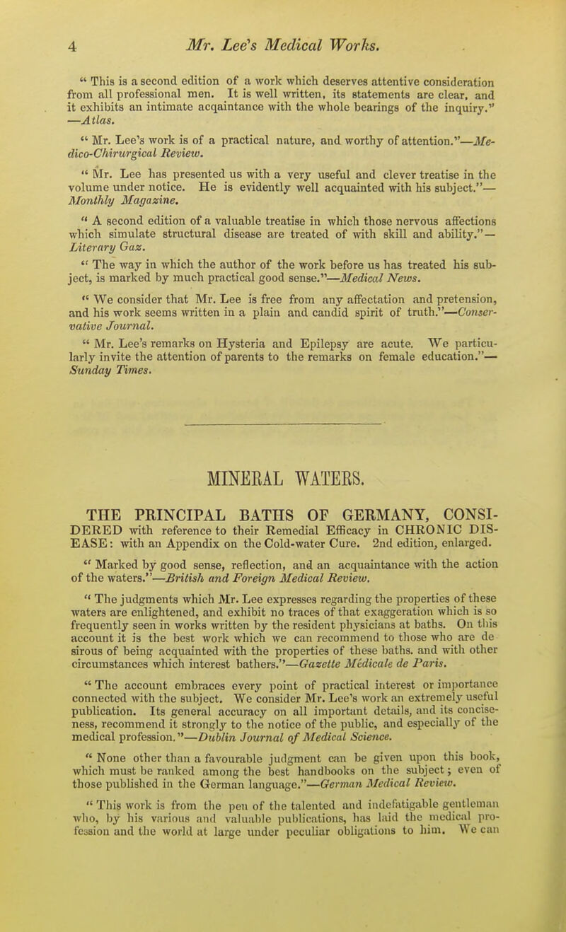  This is a second edition of a work which deserves attentive consideration from all profession.il men. It is well written, its statements are clear, and it exhibits an intimate acqaintance with the whole bearings of the inquiry. —Atlas.  Mr. Lee's work is of a practical nature, and worthy of attention.—Me- dico-Chirurgical Review.  Mr. Lee has presented us with a very useful and clever treatise in the volume under notice. He is evidently well acquainted with his subject.— Monthly Magazine.  A second edition of a valuable treatise in which those nervous affections which simulate structural disease are treated of mth skill and ability. — Literary Gaz.  The way in which the author of the work before us has treated his sub- ject, is marked by much practical good sense.—Medical News.  We consider that Mr. Lee is free from any affectation and pretension, and his work seems written in a plain and candid spirit of truth.—Conser- vative Journal.  Mr. Lee's remarks on Hysteria and Epilepsy are acute. We particu- larly invite the attention of parents to the remarks on female education.— Sunday Times. MINERAL WATERS. THE PRINCIPAL BATHS OF GERMANY, CONSI- DERED with reference to their Remedial Efficacy in CHRONIC DIS- EASE: with an Appendix on the Cold-water Cure. 2nd edition, enlarged.  Marked by good sense, reflection, and an acquaintance with the action of the waters.—British and Foreign Medical Review.  The judgments which Mr. Lee expresses regarding the properties of these waters are enlightened, and exhibit no traces of that exaggeration which is so frequently seen in works written by the resident physicians at baths. On this account it is the best work which we can recommend to those who are de sirous of being acquainted with the properties of these baths, and with other circumstances which interest bathers.''—Gazette Medicate de Paris.  The account embraces every point of practical interest or imi)ortance connected with the subject. We consider Mr. Lee's work an extremely useful publication. Its general accuracy on all important details, and its concise- ness, recommend it strongly to the notice of the public, and especially of the medical profession.—Dublin Journal of Medical Science.  None other tlian a favourable judgment can be given upon this book, which must be ranked among the best handbooks on the subject; even of those published in the German language.—German Medical Review.  This work is from tlie pen of tlie talented and indefiUigable gentleman wlio, by his various and valuable pulilications, hiis laid the medical pro- fession and the world at large under peculiar obligations to him. We can