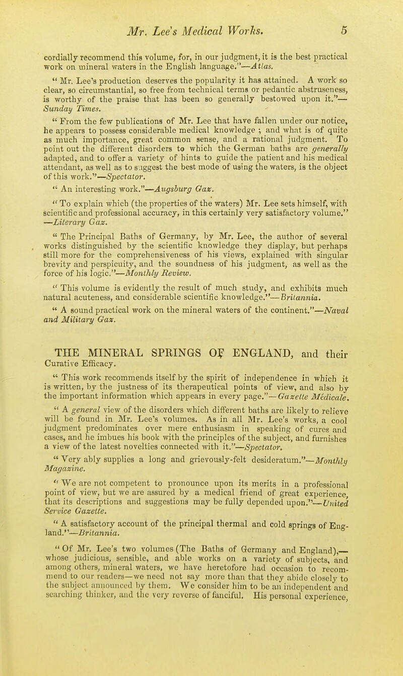cordially recommend this volume, for, in our judgment, it is the best practical work on mineral waters in the English language.—Atlas. Mr. Lee's production deserves the popularity it has attained. A work so clear, so circumstantial, so free from technical terms or pedantic abstruseness, is worthy of the praise that has been so generally bestowed upon it.— Sunday Times. From the few publications of Mr. Lee that have fallen imder our notice, he appears to possess considerable medical knowledge ; and what is of quite as much importance, great common sense, and a rational judgment. To point out the different disorders to which the German baths are generally adapted, and to offer a variet}' of hints to guide the patient and his medical attendant, as well as to suggest the best mode of using the waters, is the object of this work.—(Spectator. An interesting work.—Augsburg Gax. To explain which (the properties of the waters) Mr. Lee sets himself, with scientific and professional accuracy, in this certainly very satisfactory volume. —Literary Gaz. The Principal Baths of Germany, by Mr. Lee, the author of several works distinguished by the scientific knowledge they display, but perhaps still more for the comprehensiveness of his views, explained with singular brevity and perspicuity, and the soundness of his judgment, as well as the force of his logic.—Monthly Review. This volume is evidently the result of much study, and exhibits much natural acuteness, and considerable scientific knowledge.—Britannia, A sound practical work on the mineral waters of the continent.—Naval and Military Gax. THE MINERAL SPRINGS ENGLAND, and their Curative Efficacy. This work recommends itself by the spirit of independence in which it is written, by the justness of its therapeutical points of view, and also by the important information which appears in every Tpage.—Gazette Mtdicale. A general view of the disorders which different baths are likely to relieve will be found in Mr. Lee's volumes. As in all Mr. Lee's works, a cool judgment predominates over mere enthusiasm in speaking of cures and cases, and he imbues his book with the principles of the subject, and furnishes a view of the latest novelties connected with it.—Spectator. Very ably supplies a long and grievously-felt desideratum.—J/bra</tij/ Magazine. We are not competent to pronounce upon its merits in a professional point of view, but we are assured by a medical friend of great experience that its descriptions and suggestions may be fully depended upon. United Service Gazette. A satisfactory account of the principal thermal and cold springs of Eng- land.—Britannia. Of Mr, Lee's two volumes (The Baths of Germany and England), whose judicious, sensible, and able works on a variety of subjects, and among others, mineral waters, we have heretofore had occasion to recom- mend to our readers—we need not say more than that they abide clo8el3r to the subject announced by them. We consider him to be an independent and searching thinker, and the very reverse of fanciful. Ilia personal experience,