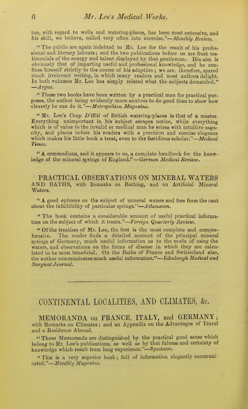 too, will) regard to wells and watering-places, has been most extensive, and his skill, we believe, called very often into exercise.—Monthly lievievi.  The public are again indebted to Mr. Lee for the result of his profes- sional and literary labours; and the two publications before us are fresh tes- timonials of the energy and talent displayed by that gentleman. His aim is obviously that of imparting useful and professional knowledge, and he con- fines himself strictly to the course of his adoption ; we are, therefore, spared much irrelevant writing, in which many readers and most authors delight. In both volumes Mr. Lee has simply related what the subjects demanded, —Argus.  These two books have been written by a practical man for practical pur- poses, the author being evidently more anxious to do good than to show how cleverly he can do it.—Metropolitan Magazine.  Mr. Lee's Coup D'OEil of British watering-places is that of a master. Everything unimportant in his subject escapes notice, while everything which is of value to the invalid or medical man he seizes with intuitive saga- city, and places before his readers with a precision and concise elegance which makes his little book a treat, even to the fastidious scholar.—Medical Times.  A commodious, and it appears to us, a complete handbook for the know- ledge of the mineral springs of England.—German Medical Review. PRACTICAL OBSERVATIONS ON MINERAL WATERS AND BATHS, with Remarks on Bathing, and on Artificial Mineral Waters.  A good epitome on the subject of mineral waters and free from the cant about the infallibility of particular springs.—AthencBum.  The book contains a considerable amount of useful practical informa- tion on the subject of which it treats.—Foreign Quarterly Review.  Of the treatises of Mr. Lee, the first is the most complete and compre- hensive. The reader finds a detailed account of the principal mineral springs of Germany, much useful information as to the mode of using the waters, and observations on the forms of disease in which they are calcu- lated to be most beneficial. On the Baths of France and Switzerland also, the author communicates much useful information.—Edinburgh Medical and Surgical Journal. CONTINENTAL LOCALITIES, AND CLIMATES, &c. MEMORANDA on FRANCE, ITALY, and GERMANY ; with Remarks on Climates: and an Appendix on the Advantages of I'ravel and a Residence Abroad. These Memoranda are distinguished by the practical good sense which belong to Mr. Lee's publications, as well as by that fulness and certainty of knowledge which result from long experience.—Spectalor.  This is a very superior book; full of iuformation elegantly communi- cated.—Monthly Magazine,