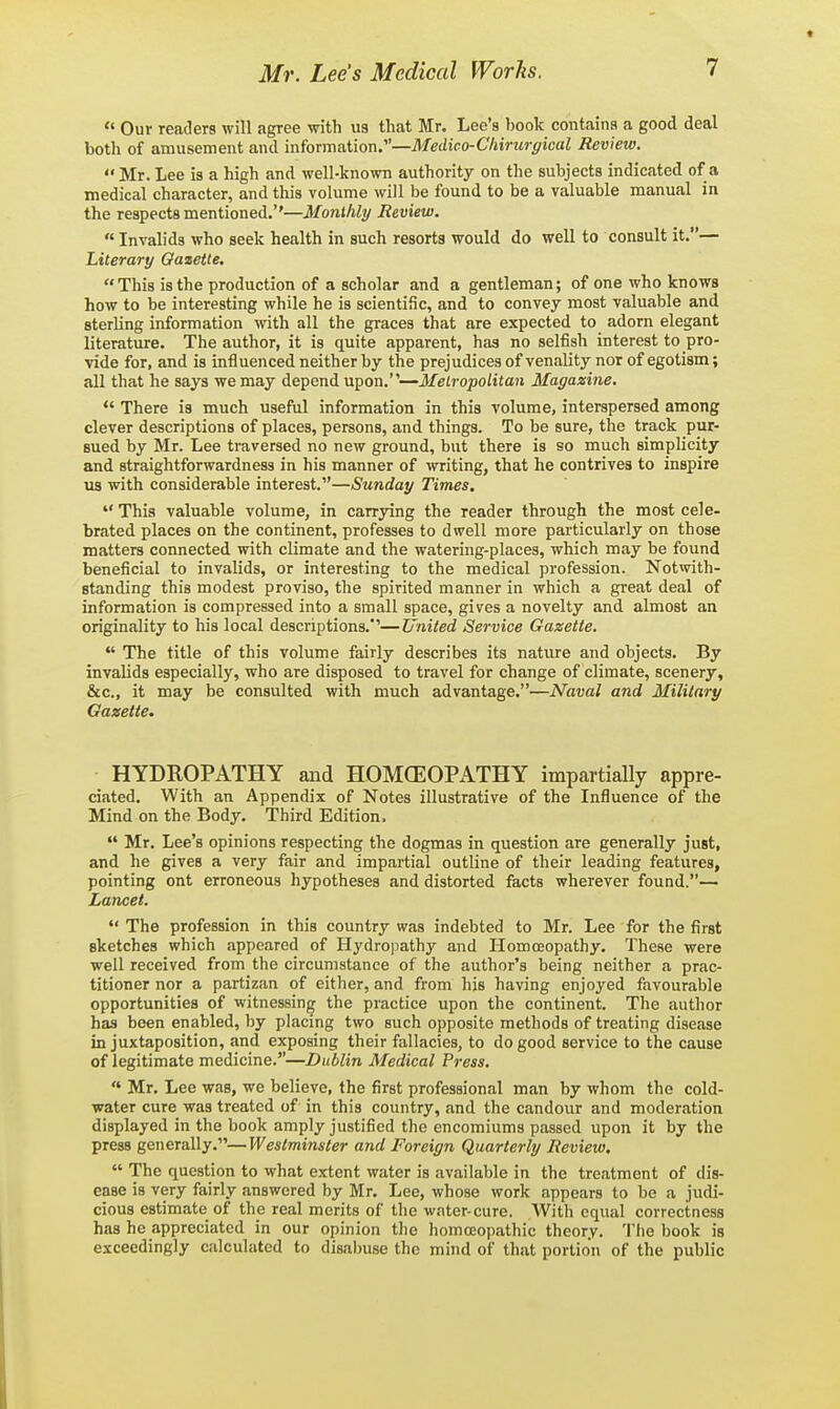 Our readers will agree with us that Mr. Lee's book contains a good deal both of amusement and information.—Medico-Chirurgical Review. Mr. Lee is a high and well-known authority on the subjects indicated of a medical character, and this volume will be found to be a valuable manual in the respects mentioned.''—Monthly Review. Invalids who seek health in such resorts would do well to consult it.— Literary Qazetle, This is the production of a scholar and a gentleman; of one who knows how to be interesting while he is scientific, and to convey most valuable and sterling information with all the graces that are expected to adorn elegant literature. The author, it is quite apparent, has no selfish interest to pro- vide for, and is influenced neither by the prejudices of venality nor of egotism; all that he says we may depend upon.—Metropolitan Magazine. There is much useful information in this volume, interspersed among clever descriptions of places, persons, and things. To be sure, the track pur- sued by Mr. Lee traversed no new ground, but there is so much simplicity and straightforwardness in his manner of writing, that he contrives to inspire us with considerable interest.—Sunday Times, This valuable volume, in carrjang the reader through the most cele- brated places on the continent, professes to dwell more particularly on those matters connected with climate and the watering-places, which may be found beneficial to invalids, or interesting to the medical profession. Notwith- standing this modest proviso, the spirited manner in which a great deal of information is compressed into a small space, gives a novelty and almost an originality to his local descriptions.''—United Service Gazette. The title of this volume fairly describes its nature and objects. By invalids especially, who are disposed to travel for change of climate, scenery, &c., it may be consulted with much advantage.—Naval and Military Gazette. HYDROPATHY and HOMCEOPATHY impartially appre- ciated. With an Appendix of Notes illustrative of the Influence of the Mind on the Body. Third Edition. Mr. Lee's opinions respecting the dogmas in question are generally just, and he gives a very fair and impartial outline of their leading features, pointing ont erroneous hypotheses and distorted facts wherever found.— La7icet. The profession in this country was indebted to Mr. Lee for the first sketches which appeared of Hydropathy and Homoeopathy. These were well received from the circumstance of the author's being neither a prac- titioner nor a partizan of either, and from his having enjoyed favourable opportunities of witnessing the practice upon the continent. The author has been enabled, by placing two such opposite methods of treating disease in juxtaposition, and exposing their fallacies, to do good service to the cause of legitimate medicine.—Dublin Medical Press. Mr. Lee was, we believe, the first professional man by whom the cold- water cure was treated of in this country, and the candour and moderation displayed in the book amply justified the encomiums passed upon it by the press generally.—Westminster and Foreign Quarterly Review. The question to what extent water is available in the treatment of dis- ease is very fairly answered by Mr. Lee, whose work appears to be a judi- cious estimate of the real merits of the water-cure. With equal correctness has he appreciated in our opinion tJie homoeopathic theory. Tlie book is exceedingly calculated to disabuse the mind of that portion of the public