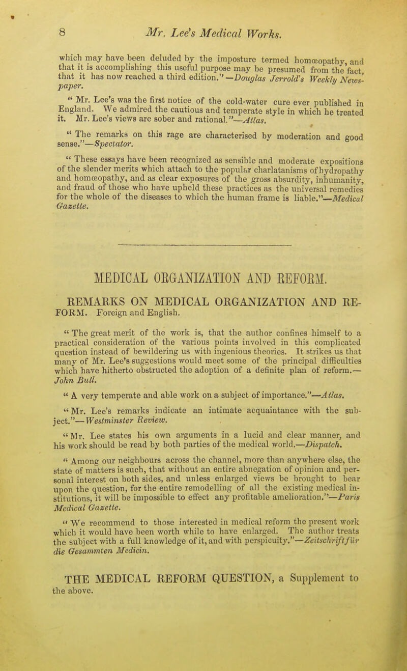 which may have been deluded by the imposture termed homoeopathy and tliat it is accomplishing this useful purpose may be presumed from the'fact that it has now reached a third edition.'' —Douglas Jerrold's Weekly News- paper.  Mr. Lee's was the first notice of the cold-water cure ever published in England. We admired the cautious and temperate style in which he treated it. Mr. Lee's views are sober and rational.—Atlas.  The remarks on this rage are characterised by moderation and good sense.—Spectator.  These essays have been recognized as sensible and moderate expositions of the slender merits which attach to the popular charlatanisms of hydropathy and homoeopathy, and as clear exposures of the gross absurdity, inhumanity, and fraud of those who have upheld these practices as the universal remedies for the whole of the diseases to which the human frame is liable.—Medical Gazelle. MEDICAL OKGANIZATION AND EEFOEM. REMARKS ON MEDICAL ORGANIZATION AND RE- FORM. Foreign and English.  The great merit of the work is, that the author confines himself to a practical consideration of the various points involved in this complicated question instead of bewildering us with ingenious theories. It strikes us that many of Mr. Lee's suggestions would meet some of the principal difficulties which have hitherto obstructed the adoption of a definite plan of reform.— John Bull.  A very temperate and able work on a subject of importance.—Alias. Mr. Lee's remarks indicate an intimate acquaintance with the sub- ject.— Westminster Review.  Mr. Lee states his own arguments in a lucid and clear manner, and his work should be read by both parties of the medical world.—Dispatch.  Among our neighbours across the channel, more than anywhere else, the state of matters is such, that without an entire abnegation of opinion and per- sonal interest on both sides, and unless enlarged views be brought to bear upon the question, for the entire remodelling of all the existing medical in- stitutions, it will be impossible to effect any profitable amelioration.—Paris Medical Gazette.  We recommend to those interested in medical reform the present work which it would have been worth while to have enlarged. The author treats the subject with a full knowledge of it, and with perspicuity.—Zeitsc/jj-i/V/ur die Gesammlen Medicin. THE MEDICAL REFORM QUESTION, a Supplement to the above.
