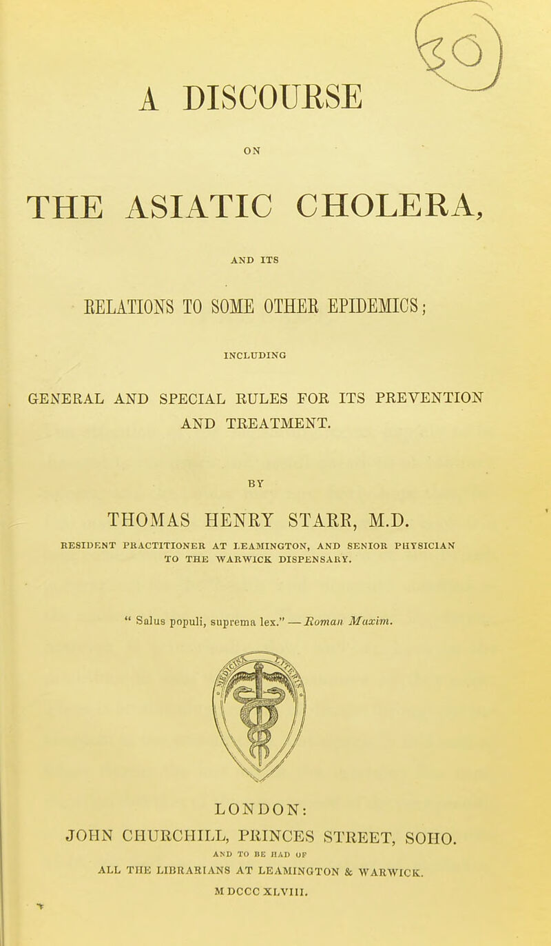 A DISCOURSE ON THE ASIATIC CHOLERA, AND ITS EELATIONS TO SOME OTHEE EPIDEMICS; INCLUDING GENERAL AND SPECIAL RULES FOR ITS PREVENTION AND TREATMENT. BY THOMAS HENEY STARR, M.D. RESIDENT PRACTITIONER AT LEAMINGTON, AND SENIOR PHYSICIAN TO THE WARWICK DISPENSARY.  Salus populi, suprema lex.—Roman Maxim. LONDON: JOHN CHURCHILL, PRINCES STREET, SOIIO. AND TO HE HAD OF ALL THE LIBRAKIANS AT LEAMINGTON & WARWICK.