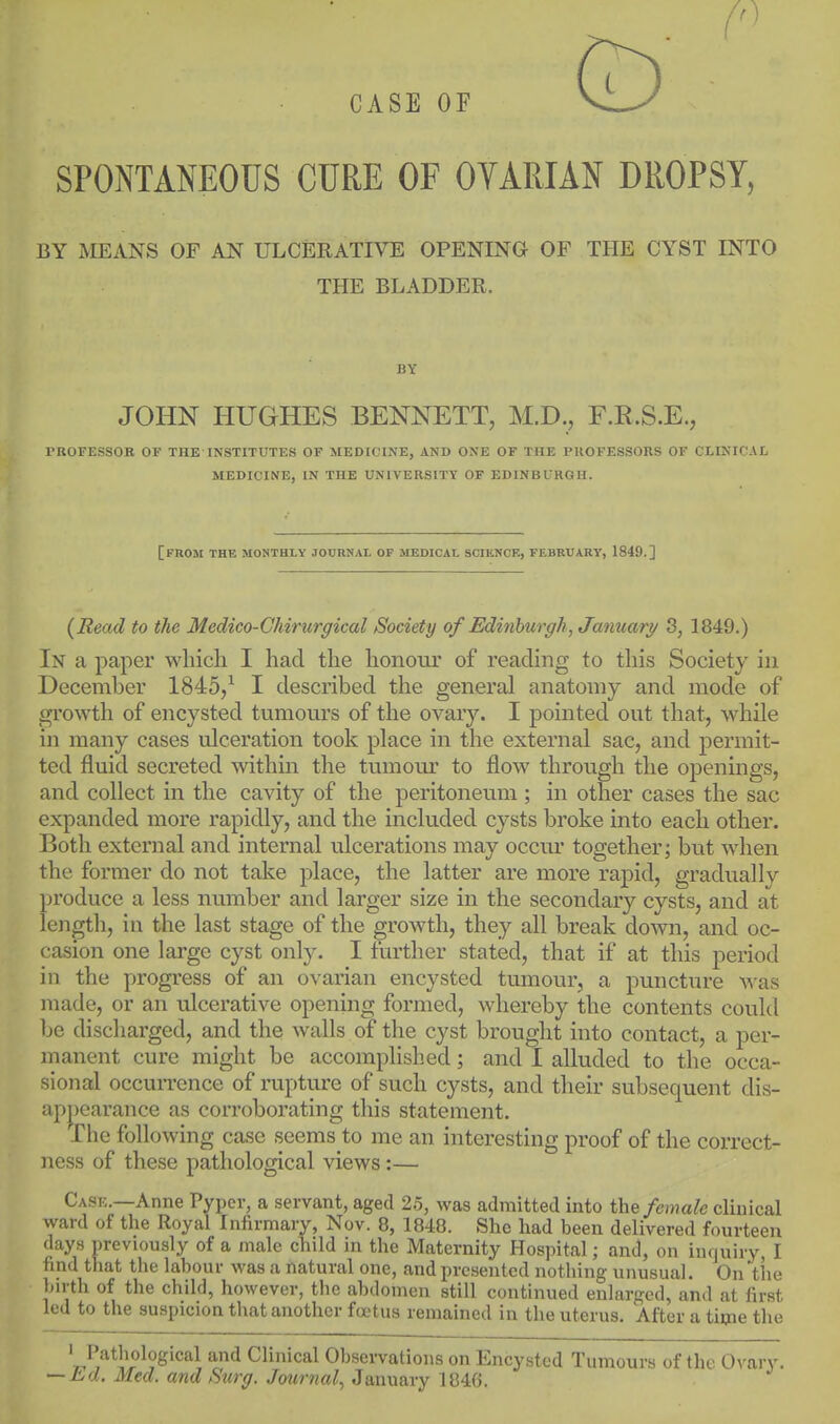CASE OF SPONTANEOUS CURE OF OTARIAN DROPSY, BY MEANS OF AN ULCERATIVE OPENING OF THE CYST INTO THE BLADDER. BY JOHN HUGHES BENNETT, M.D., F.K.S.E., PROFESSOB OP THE INSTITUTES OF MEDICINE, AND ONE OF THE PROFESSORS OF CLINICAL MEDICINE, IN THE UNIVERSITY OF EDINBURGH. [from the monthly JOURNAI. of medical SCIIINCE, FEBRUARY, 1849.] {Read to the Medico-Ghirurgical Society of Edinburgh, January 3, 1849.) In a paper which I had the honour of reading to this Society in December 1845/ I described the general anatomy and mode of growth of encysted tumovirs of the ovary. I pointed out that, while in many cases ulceration took place in the external sac, and permit- ted fluid secreted within the tumour to flow through the openings, and collect in the cavity of the peritoneum ; in other cases the sac expanded more rapidly, and the included cysts broke into each other. Both external and internal ulcerations may occur together; but when the former do not take place, the latter are more rapid, gradually produce a less number and larger size in the secondary cysts, and at length, in the last stage of the growth, they all break down, and oc- casion one large cyst only. I further stated, that if at this period in the progress of an ovarian encysted tumour, a puncture M'as made, or an ulcerative opening formed, whereby the contents could be discharged, and the walls of the cyst brought into contact, a per- manent cure might be accomplished; and I alluded to the occa- sional occuiTence of rupture of such cysts, and their subsequent dis- apparance as corroborating this statement. The following case seems to me an interesting proof of the correct- ness of these pathological views:— Ca.se.—Anne Pyper, a servant, aged 2.5, was admitted into female clinical ward of the Royal Infirmary, Nov. 8, 1848. She had been delivered fourteen days previously of a male child in the Maternity Hospital; and, on inquiry, I find tliat the labour was a natural one, and presented nothing unusual. On tlie birth of the child, however, the abdomen still continued enlarged, and at first led to the suspicion that another fcetus remained in the uterus. After a time the 't.^,'^*1V^^?^'^''^^ '^^ Clinical Observations on Encysted Tumours of the Ovary. — La. Med. and Surg. Journal., January 1846.