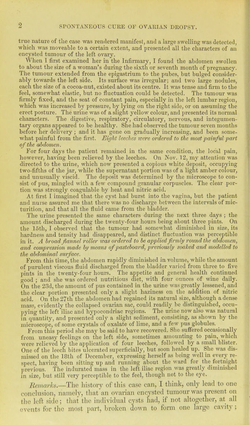 true nature of the case was rendered manifestj and a large swelling was detected, which was moveable to a certain extent, and presented all the characters of an encysted tumour of the left ovary. When I first examined her in the Infirmary, I found the abdomen swollen to about the size of a woman's during the sixth or seventh month of pregnancy. The tumour extended from the epigastrium to the pubes, but bulged consider- ably towards the left side. Its surface was iiTegular; and two large nodules, each the size of a cocoa-nut, existed about its centre. It was tense and firm to the feel, somewhat elastic, but no fluctuation could be detected. The tumour was firmly fixed, and the seat of constant pain, especially in the left lumbar region, which was increased by pressure, by lying on the right side, or on assuming the erect posture. The urine was of a slight yellow colour, and presented its normal characters. The digestive, respiratory, circulatory, nervous, and integumen- tary organs appeared to be healthy. She had observed the tumour seven months before her delivery ; and it has gone on gradually increasing, and been some- what painful from the first. Eight leeches icere ordered to the most painful 'part of the abdomen. For four days the patient remained in the same condition, the local pain, however, having been relieved by the leeches. On Nov. 12, my attention was directed to the urine, which now presented a copious white deposit, occupying two-fifths of the jar, while the supernatant portion was of a light amber colour, and unusually viscid. The deposit was determined by the microscope to con- sist of pus, mingled with a few compound granular corpuscles. The clear por- tion was strongly coagulable by heat and nitric acid. At first I imagined that the cyst had burst into the vagina, but the patient and nurse assured me that there was no discharge between the intervals of mic- turition, and that all the fluid came from the bladder. The urine presented the same characters during the next three days ; the amount discharged during the twenty-four hours being about three pints. On the 15th, I observed that the tumour had somewhat diminished in size, its hardness and tensity had disappeared, and distinct fluctuation was perceptible in it. A broad flannel roller was ordered to be applied firmly round the abdomen, and compression made by means of pasteboard, previously soaked and modelled to the abdominal surface. From this time, the abdomen rapidly diminished in volume, while the amount of purulent viscous fluid discharged from the bladder varied from three to five pints in the twenty-four hours. The appetite and general health continued good ; and she was ordered nutritious diet, with four ounces of wine daily. On the 23d, the amount of pus contained in the urine was greatly lessened, and the clear portion presented only a slight haziness on the addition of nitric acid. On the 27th the abdomen had regained its natural size, although a dense mass, evidently the collapsed ovarian sac, could readily be distinguished, occu- pying the left iliac and hypocondriac regions. The ui-ine now also was natural in cxuantity, and presented only a shght sediment, consisting, as shown by the microscope, of some crystals of oxalate of lime, and a few pus globules. From this period she may be said to have recovered. She suiFered occasionally from uneasy feelings on the left side, sometimes amounting to pain, which were relieved by the application of four leeches, followed by a small bhster. One of the leech bites ulcerated superficially, but soon healed up. She was dis- missed on the 18th of December, expressing herself as being well in ever^^ re- spect, having been sitting up and running about the ward for the fortnight previous. The indurated mass in the left iliac region was greatly diminished m size, but still very perceptible to the feel, though not to the eye. Remarks.—Tm history of this case can, I think, only lead to one conclusion, namely, that an ovarian encysted tumour was present on the left side; that the individual cysts had, if not altogether, at all events for the most part, broken doAvn to form one large cavity;