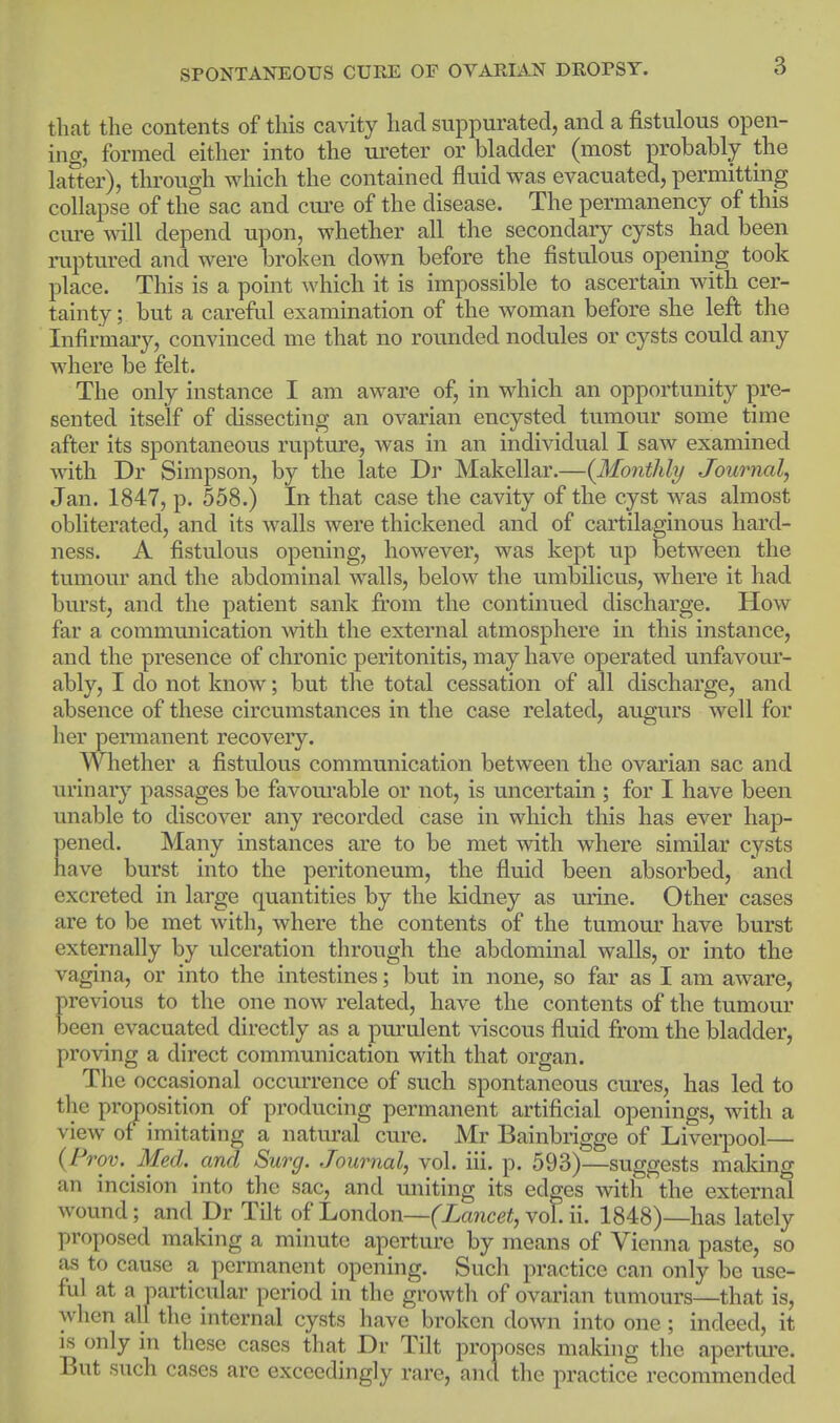 that the contents of this cavity had suppurated, and a fistulous open- ing, formed either into the ureter or bladder (most probably the lafter), through which the contained fluid was evacuated, permitting collapse of the sac and cui'e of the disease. The permanency of this cure will depend upon, whether all the secondary cysts had been ruptured and were broken down before the fistulous opening took place. This is a point which it is impossible to ascertain with cer- tainty; but a careful examination of the woman before she left the Infirmary, convinced me that no rounded nodules or cysts could any where be felt. The only instance I am aware of, in which an opportunity pre- sented itself of dissecting an ovarian encysted tumour some time after its spontaneous rupture, was in an individual I saw examined with Dr Simpson, by the late Dr Makellar.—{Monthly Journal, Jan. 1847, p. 558.) In that case the cavity of the cyst was almost obliterated, and its walls were thickened and of cartilaginous hard- ness. A fistulous opening, however, was kept up between the tumour and the abdominal walls, below the umbilicus, where it had burst, and the patient sank jfrom the continued discharge. How far a commmiication with the external atmosphere in this instance, and the presence of chronic peritonitis, may have operated unfavour- ably, I do not know; but the total cessation of all discharge, and absence of these circumstances in the case related, augurs well for her permanent recovery. Whether a fistulous communication between the ovarian sac and urinary passages be favom'able or not, is uncertain ; for I have been unable to discover any recorded case in which this has ever hap- pened. Many instances are to be met with where similar cysts have burst into the peritoneum, the fluid been absorbed, and excreted in large quantities by the kidney as urine. Other cases are to be met with, where the contents of the tumour have burst externally by ulceration through the abdominal walls, or into the vagina, or into the intestines; but in none, so far as I am aware, previous to the one now related, have the contents of the tumour been evacuated directly as a purulent viscous fluid from the bladder, proving a direct communication with that organ. The occasional occurrence of such spontaneous cures, has led to the proposition of producing permanent artificial openings, with a view of imitating a natiu-al cure. Mr Bainbrigge of Liverpool— {Prov. Med. and Surg. Journal, vol. iii. p. 593)—suggests making an incision into the sac, and uniting its edges with the external wound; and Dr Tilt of London—fZawcei, vol. ii. 1848)—has lately proposed making a minute aperture by means of Vienna paste, so as to cause a permanent opening. Such practice can only be use- ful at a particular period in the growth of ovarian tumours—that is, when all the internal cysts have broken down into one; indeed, it is only in these cases that Dr Tilt proposes making the apertui'e. But such cases are exceedingly rare, and the practice recommended