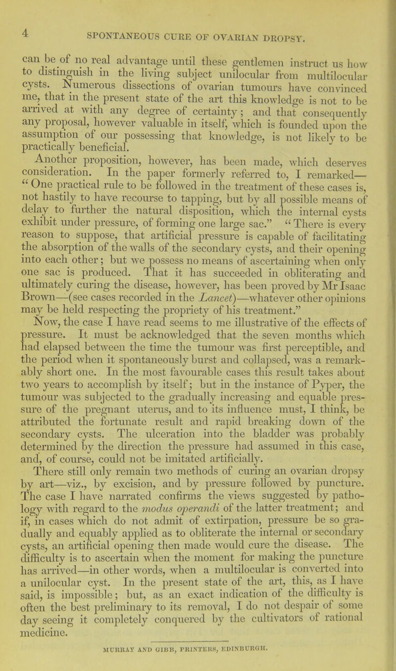 can be of no real advantage until these gentlemen instruct us how to distmguish in the living subject unilocular from multilocular cysts. Numerous dissections of ovarian tumom-s have convinced me, that in the present state of the art this knowledge is not to be arrived at with any degree of certainty; and that consequently any proposal, however valuable in itself; which is founded ujDon the assumption of our possessing that knowledge, is not likely to be practically beneficial. Another proposition, however, has been made, Avhich deserves consideration. In the paper formerly referred to, I remarked—  One practical rule to be followed in the treatment of these cases is, not hastily to have recourse to tapping, but by all possible means of delay ^ to further the natm-al disposition, which the internal cysts exhibit under pressure, of forming one large sac.  There is every reason to suppose, that artificial pressure is capable of facihtating the absorption of the walls of the secondary cysts, and their opening into each other; but we possess no means of ascertaining when only one sac is produced. That it has succeeded in obhterating and ultmiately curing the disease, however, has been proved by IVIi'Isaac Brown—(see cases recorded in the Lancet)—whatever other ojainions may be held respecting the propriety of his treatment. Now, the case I have read seems to me illustrative of the effects of pressure. It must be acknowledged that the seven months which had elapsed between the time the tumom' was first perceptible, and the period when it spontaneously burst and collapsed, was a remark- ably short one. In the most favom'able cases this result takes about two years to accomplish by itself; but in the instance of Pyi^er, the tumour was subjected to the gradually increasing and equable pres- sure of the pregnant uterus, and to its influence must, I think, be attributed the fortunate result and rapid breaking down of the secondary cysts. The ulceration into the bladder was probably determined by the direction the pressure had assumed in this case, and, of course, could not be imitated artificially. There still only remain two methods of curing an ovarian dropsy by art—viz., by excision, and by pressure followed by pmicture. The case I have naiTated confirms the views suggested by patho- logy with regard to the modus operandi of the latter treatment; and if, in cases which do not admit of extirpation, pressm'e be so gra- dually and equably applied as to obliterate the internal or secondaiy cysts, an artificial opening then made would cm-e the disease. The difficulty is to ascertain when the moment for maldng the puncture has arrived—in other words, when a multilocular is converted into a unilocular cyst. In the present state of the art, this, as I have said, is impossible; but, as an exact indication of the difiiculty is often the best prehminary to its removal, I do not despair of some day seeing it completely conquered by the cultivators of rational medicine. MUUBAi' AND OIBB, PIUNTEKS, KDINDUROU.
