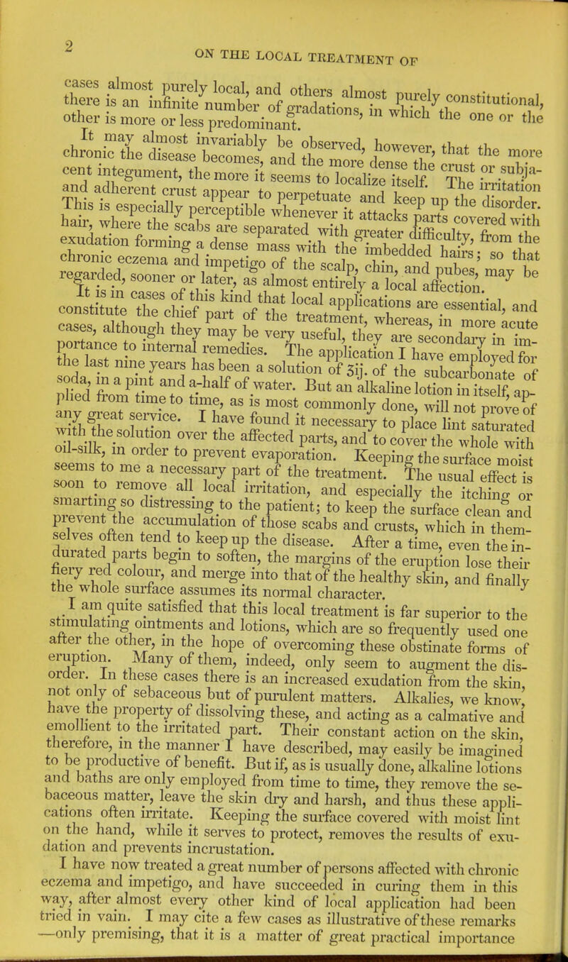 ON THE LOCAL TREATMENT OF other is more or less predominX '  '^ Phed from f?^P f' f ^^^^^^^^ 1 itself, ap- plied horn time to time, as is most commonly done, will not nroveS any great service. I have found it necessaiy to pC liirsa totecl wjth the solution over the affected parts, and^to co^ver ^hrlS oil-silk m order to prevent evaporation. Keeping the sm'face moist seems to me a necessary part of the treatment!^ The usual effSus ^on to remove al local irritation, and especially the ftcl fng or smarting so distressing to the patient; to keep the surface cleaiAnd pi^vent he acc^u ation of those scabs and crusts, which in Them- selves often tend to keep up the disease. After a time, even the S- durated parts begin to soften, the margins of the eruption lose their fiery red colour, and merge into that of the healthy sL, and finally the whole surface assumes Its normal character. ^ I am quite satisfied that this local treatment is far superior to the stimulating ointments and lotions, which are so frequently used one after the other, in the hope of overcoming these obstinate forms of eruption. Many of them, indeed, only seem to augment the dis- order. In these cases there is an increased exudation fi-om the skin, not only ot sebaceous but of puralent matters. Alkahes, we know have the property of dissolving these, and acting as a calmative and emollient to the irritated part. Their constant action on the skin, therefore, m the manner I have described, may easily be imagined to be productive of benefit. But if, as is usually done, alkaline lotions and baths are only employed from time to time, they remove the se- baceous matter, leave the skin cby and harsh, and thus these appli- cations often imtate. Keeping the surface covered with moist lint on the hand, while it serves to protect, removes the results of exu- dation and prevents incrustation. I have now treated a great number of persons affected with chronic eczema and impetigo, and have succeeded in curing them in this way, after almost every other kind of local application had been tried in vain. _ I may cite a few cases as illustrative of these remarks —only premising, that it is a matter of great practical importance