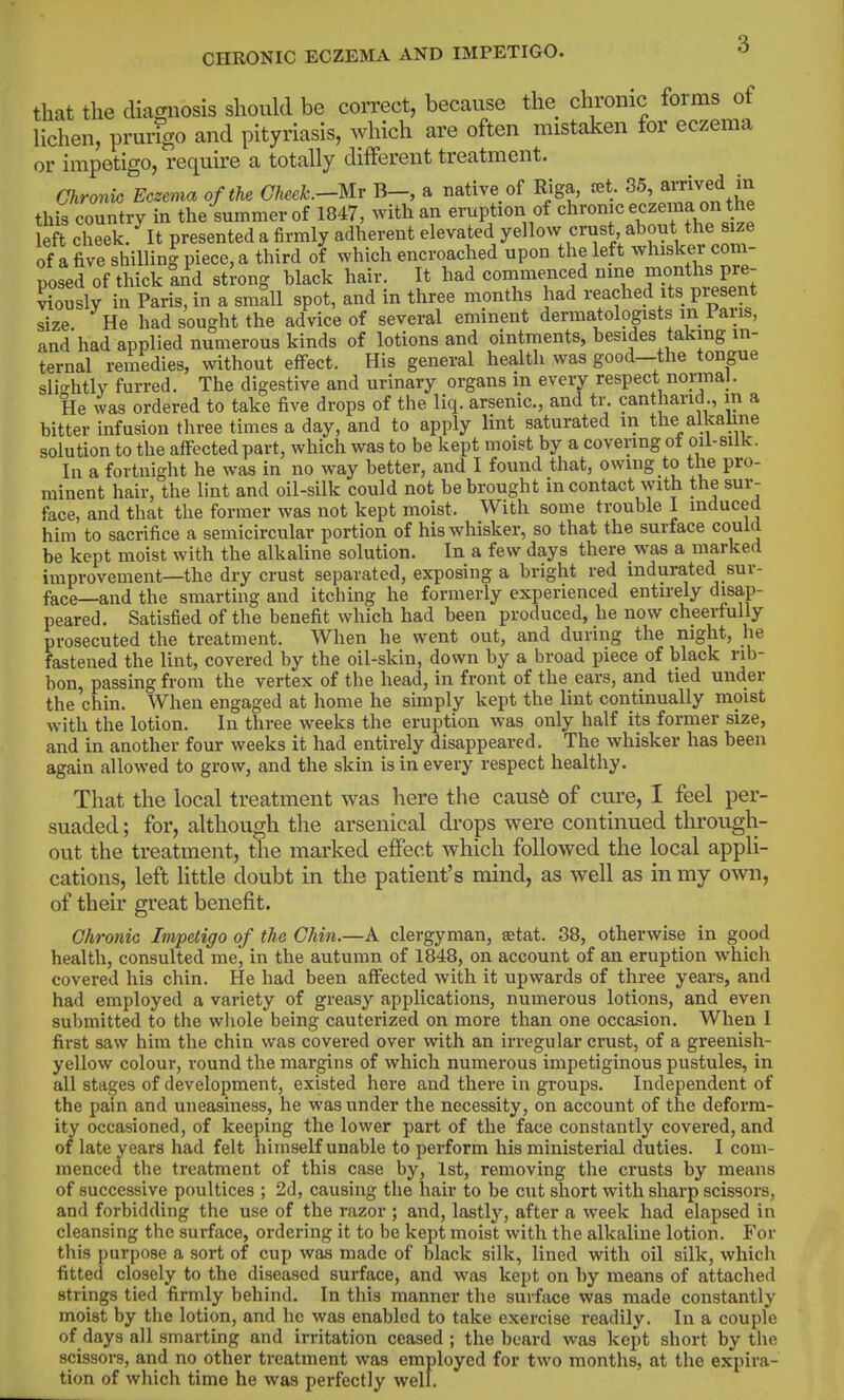 CHRONIC ECZEMA AND IMPETIGO. ^ that the diamiosis should be correct, because the chronic forms of lichen, prurfgo and pityriasis, which are often mistaken for eczema or impetigo, require a totally different treatment. Chronic Eczema of the Cheek.-Uv B-, a native of Riga, set. 36, amved in this country in the summer of 1847, with an eruption of chronic eczema on the eft cl'eek. presented a firmly adherent elevated y^^ovv crust about the s^^^^ of a five shiUinJ piece, a third of which encroached upon the left whisker com- posed of thick tnd strong black hair. It had comme^iced nine months pre- viously in Paris, in a small spot, and in three months had reached its present size He had sought the advice of several eminent dermatologists in i aris, and had applied numerous kinds of lotions and ointments, besides taking in- ternal remedies, without effect. His general health was good—the tongue sli<^htly furred. The digestive and urinary organs in every respect normal. He was ordered to take five drops of the liq. arsenic, and tr. cantharid., in a bitter infusion three times a day, and to apply lint saturated in the alkaline solution to the affected part, which was to be kept moist by a covering ot oil-silk. In a fortnight he was in no way better, and I found that, owing to the pro- minent hair, the lint and oil-silk could not be brought in contact with the sur- face, and that the former was not kept moist. With some trouble 1 induced him to sacrifice a semicircular portion of his whisker, so that the surface could be kept moist with the alkaline solution. In a few days there was a marked improvement—the dry crust separated, exposing a bright red indurated sur- face—and the smarting and itching he formerly experienced entirely disap- peared. Satisfied of the benefit which had been produced, he now cheerfully prosecuted the treatment. When he went out, and during the night, he fastened the lint, covered by the oil-skin, down by a broad piece of black nb- bon, passing from the vertex of the head, in front of the ears, and tied under the chin. When engaged at home he simply kept the lint continually moist with the lotion. In three weeks the eruption was only half its former size, and in another four weeks it had entirely disappeared. The whisker has been again allowed to grow, and the skin is in every respect healthy. That the local treatment was here the caus6 of cure, I feel per- suaded ; for, although the arsenical drops were continued through- out the treatment, the marked effect which followed the local appli- cations, left little doubt in the patient's mind, as well as in my own, of their great benefit. Chronic Impetigo of the Chin.—A clergyman, setat. 38, otherwise in good health, consulted me, in the autumn of 1848, on account of an eruption which covered his chin. He had been affected with it upwards of three years, and had employed a variety of greasy applications, numerous lotions, and even submitted to the whole being cauterized on more than one occasion. When 1 first saw him the chin was covered over with an irregular crust, of a greenish- yellow colour, round the margins of which numerous impetiginous pustules, in all stages of development, existed here and there in groups. Independent of the pain and uneasiness, he was under the necessity, on account of the deform- ity occasioned, of keeping the lower part of the face constantly covered, and of late years had felt himself unable to perform his ministerial duties. I com- menced the treatment of this case by, 1st, removing the crusts by means of successive poultices ; 2d, causing the hair to be cut short with sharp scissors, and forbidding the use of the razor ; and, lastly, after a week had elapsed in cleansing the surface, ordering it to be kept moist with the alkaline lotion. For this purpose a sort of cup was made of black silk, lined with oil silk, which fitted closely to the diseased surface, and was kept on by means of attached strings tied firmly behind. In this manner the surface was made constantly moist by the lotion, and he was enabled to take exercise readily. In a couple of days all smarting and irritation ceased ; the beard was kept short by the scissors, and no other treatment was employed for two months, at the expira- tion of which time he was perfectly well.