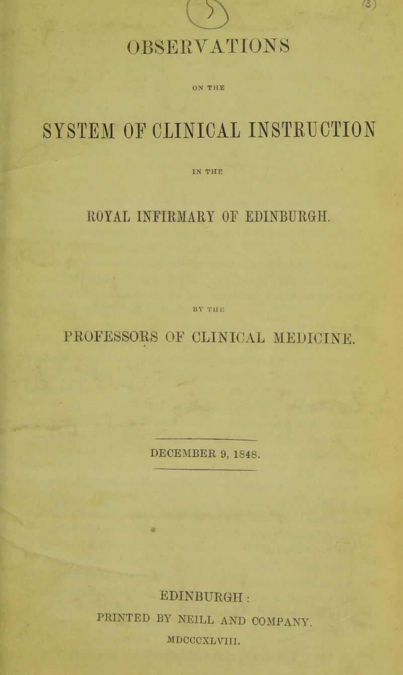 OBSERVATIONS ON THE SYSTEM OF CLINICAL INSTRUCTION IN THB ROYAL INFIRMARY OF EDINBURGH. BY TUK PROFESSORS OF CLINICAL MEDICINE. DECEMBER 9, 1848. EDINBURGH: PRINTED BY NEILL AND COMPANY. MDCCCXLVIII.