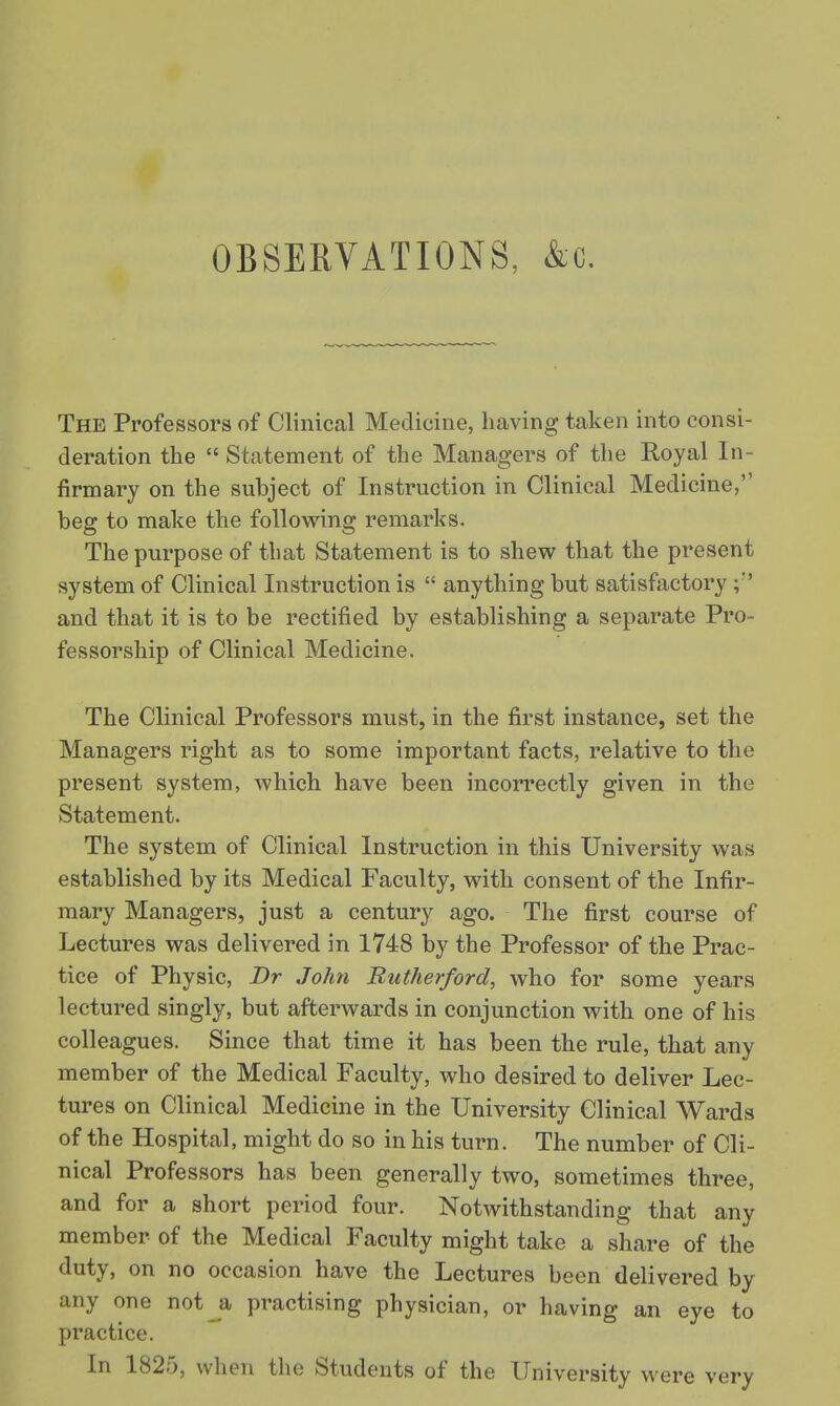 OBSERVATIONS, &c. The Professors of Clinical Medicine, having taken into consi- deration the  Statement of the Managers of the Royal In- firmary on the subject of Instruction in Clinical Medicine, beg to make the following remarks. The purpose of tbat Statement is to shew that the present system of Clinical Instruction is  anything but satisfactory and that it is to be rectified by establishing a separate Pro- fessorship of Clinical Medicine. The Clinical Professors must, in the first instance, set the Managers right as to some important facts, relative to the present system, which have been incorrectly given in the Statement. The system of Clinical Instruction in this University was established by its Medical Faculty, with consent of the Infir- mary Managers, just a century ago. The first course of Lectures was delivered in 1748 by the Professor of the Prac- tice of Physic, Dr John Rutherford, who for some years lectured singly, but afterwards in conjunction with one of his colleagues. Since that time it has been the rule, that any member of the Medical Faculty, who desired to deliver Lec- tures on Clinical Medicine in the University Clinical Wards of the Hospital, might do so in his turn. The number of Cli- nical Professors has been generally two, sometimes three, and for a short period four. Notwithstanding that any member of the Medical Faculty might take a share of the duty, on no occasion have the Lectures been delivered by any one not a practising physician, or having an eye to practice. In 1825, when the Students of the University were very