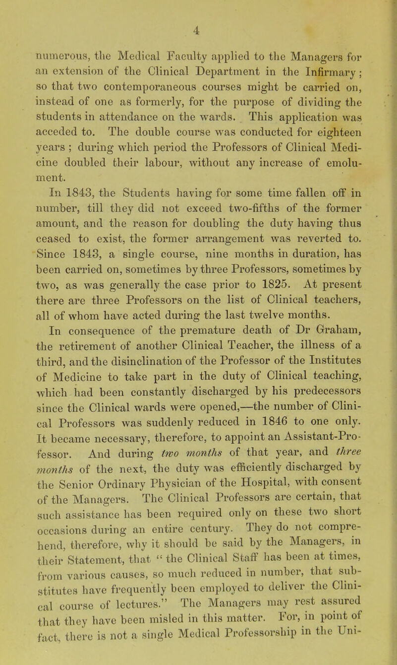 numerous, the Medical Faculty applied to the Managers for an extension of the Clinical Department in the Infirmary; so that two contemporaneous courses might be carried on, instead of one as formerly, for the purpose of dividing the students in attendance on the wards. This application was acceded to. The double course was conducted for eighteen years ; during which period the Professors of Clinical Medi- cine doubled their labour, without any increase of emolu- ment. In 1843, the Students having for some time fallen off in number, till they did not exceed two-fifths of the former amount, and the reason for doubling the duty having thus ceased to exist, the former arrangement was reverted to. Since 1843, a single course, nine months in duration, has been carried on, sometimes by three Professors, sometimes by two, as was generally the case prior to 1825. At present there are three Professors on the list of Clinical teachers, all of whom have acted during the last twelve months. In consequence of the premature death of Dr Graham, the retirement of another Clinical Teacher, the illness of a third, and the disinclination of the Professor of the Institutes of Medicine to take part in the duty of Clinical teaching, which had been constantly discharged by his predecessors since the Clinical wards were opened,—the number of Clini- cal Professors was suddenly reduced in 1846 to one only. It became necessary, therefore, to appoint an Assistant-Pro- fessor. And during two months of that year, and three months of the next, the duty was efiiciently discharged by the Senior Ordinary Physician of the Hospital, with consent of the Managers. The Clinical Professors are certain, that such assistance has been required only on these two short occasions during an entire century. They do not compre- hend, therefore, why it should be said by the Managers, in their Statement, that  the Clinical Staff has been at times, from various causes, so much reduced in number, that sub- stitutes have frequently been employed to deliver the Clini- cal course of lectures. The Managers may rest assured that they have been misled in this matter. For, in point of fact, there is not a single Medical Professorship in the Uni-