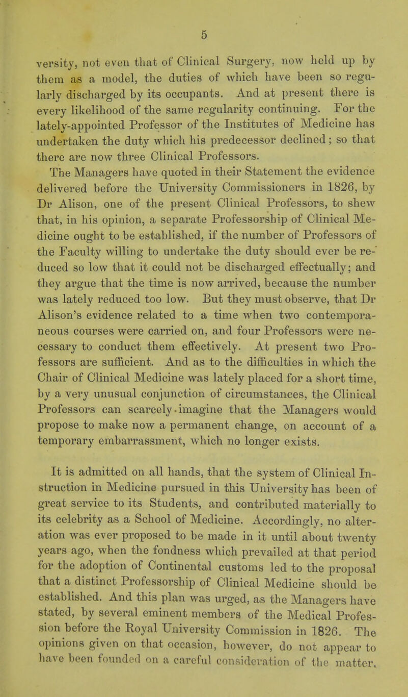 versity, not even that of Clinical Surgery, now held up by them as a model, the duties of which have been so regu- larly discharged by its occupants. And at present there is every likelihood of the same regularity continuing. For the lately-appointed Professor of the Institutes of Medicine has undertaken the duty which his predecessor declined; so that there are now three Clinical Professors. The Managers have quoted in their Statement the evidence delivered before the University Commissioners in 1826, by Dr Alison, one of the present Clinical Professors, to shew that, in his opinion, a separate Professorship of Clinical Me- dicine ought to be established, if the number of Professors of the Faculty willing to undertake the duty should ever be re- duced so low that it could not be discharged effectually; and they argue that the time is now arrived, because the number was lately reduced too low. But they must observe, that Dr Alison's evidence related to a time when two contempora- neous courses were carried on, and four Professors were ne- cessary to conduct them effectively. At present two Pro- fessors are sufficient. And as to the difficulties in which the Chair of Clinical Medicine was lately placed for a short time, by a very unusual conjunction of circumstances, the Clinical Professors can scarcely-imagine that the Managers would propose to make now a permanent change, on account of a temporary embarrassment, which no longer exists. It is admitted on all hands, that the system of Clinical In- struction in Medicine pursued in this University has been of great service to its Students, and contributed materially to its celebrity as a School of Medicine. Accordingly, no alter- ation was ever proposed to be made in it until about twenty years ago, when the fondness which prevailed at that period for the adoption of Continental customs led to the proposal that a distinct Professorship of Clinical Medicine should be established. And this plan was urged, as the Managers have stated, by several eminent members of the Medical Profes- sion before the Royal University Commission in 1826. The opinions given on that occasion, however, do not appear to liave been founded on a careful consideration of tho matter.