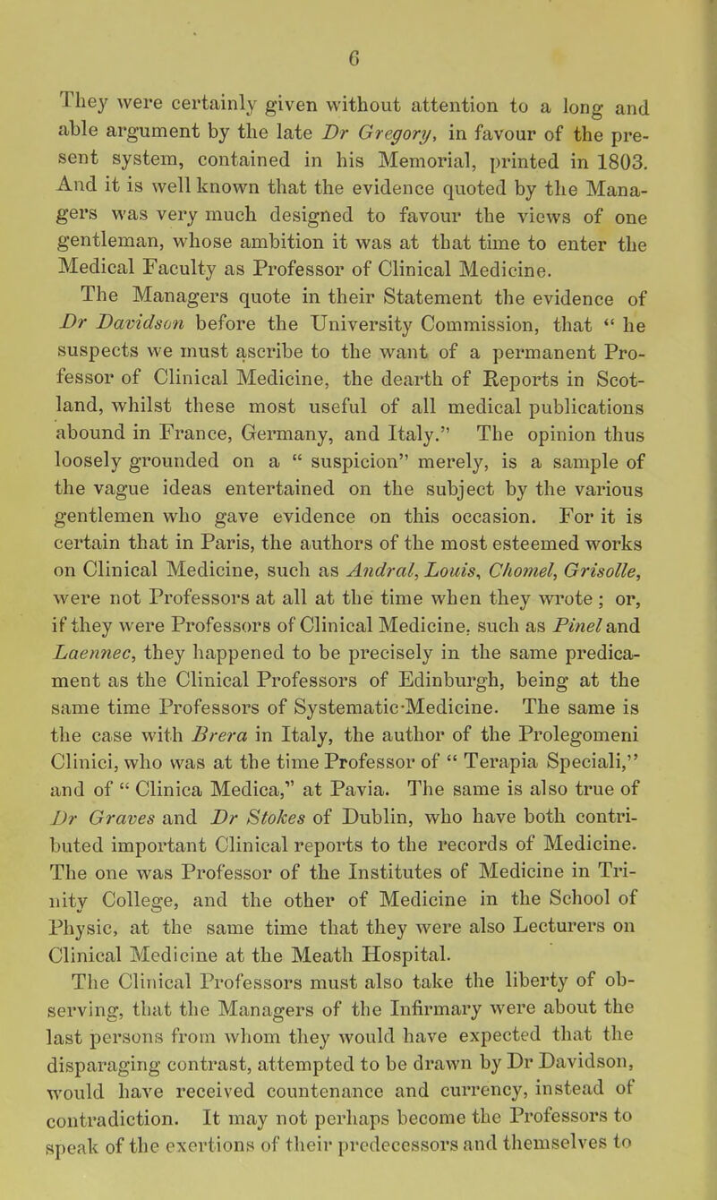 They were certainly given without attention to a long and able argument by the late Dr Gregory, in favour of the pre- sent system, contained in his Memorial, printed in 1803. And it is well known that the evidence quoted by the Mana- gers was very much designed to favour the views of one gentleman, whose ambition it was at that time to enter the Medical Faculty as Professor of Clinical Medicine. The Managers quote in their Statement the evidence of Dr Davidson before the University Commission, that  he suspects we must ascribe to the want of a permanent Pro- fessor of Clinical Medicine, the dearth of Reports in Scot- land, whilst these most useful of all medical publications abound in France, Germany, and Italy. The opinion thus loosely grounded on a  suspicion merely, is a sample of the vague ideas entertained on the subject by the various gentlemen who gave evidence on this occasion. For it is certain that in Paris, the authors of the most esteemed works on Clinical Medicine, such as Andral, Louis^ Chomel, GrisoUe, were not Professors at all at the time when they vn*ote ; or, if they were Professors of Clinical Medicine, such as Pme/and Laennec, they happened to be precisely in the same predica- ment as the Clinical Professors of Edinburgh, being at the same time Professors of Systematic-Medicine. The same is the case with Brera in Italy, the author of the Prolegomeni Clinici, who was at the time Professor of  Terapia Speciali, and of  Clinica Medica, at Pavia. The same is also true of Dr Graves and Dr Stokes of Dublin, who have both contri- buted important Clinical reports to the records of Medicine. The one was Professor of the Institutes of Medicine in Tri- nity College, and the other of Medicine in the School of Physic, at the same time that they were also Lecturers on Clinical Medicine at the Meath Hospital. The Clinical Professors must also take the liberty of ob- serving, that the Managers of the Infirmary were about the last persons from whom they would have expected that the disparaging contrast, attempted to be drawn by Dr Davidson, would have received countenance and currency, instead of contradiction. It may not perhaps become the Professors to speak of the exertions of their predecessors and themselves to