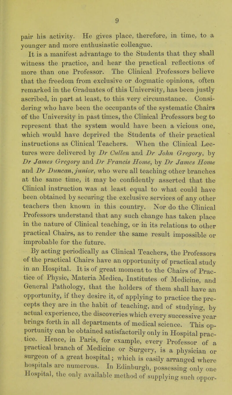 pair liis activity. He gives place, therefore, in time, to a younger and more enthusiastic colleague. It is a manifest advantage to the Students that they shall witness the practice, and hear the practical reflections of more than one Professor. The Clinical Professors believe that the freedom from exclusive or dogmatic opinions, often remarked in the Graduates of this University, has been justly ascribed, in part at least, to this very circumstance. Consi- dering who have been the occupants of the systematic Chairs of the University in past times, the Clinical Professors beg to represent that the system would have been a vicious one, which would have deprived the Students of their practical instructions as Clinical Teachers. When the Clinical Lec- tures were delivered by Br Cullen and Dr John Gregory, by Dr James Gregory and Dr Francis Home, by Dr James Home and Dr Duncan, junior, who were all teaching other branches at the same time, it may be confidently asserted that the Clinical instruction was at least equal to what could have been obtained by securing the exclusive services of any other teachers then known in this country. Nor do the Clinical Professors understand that any such change has taken place in the nature of Clinical teaching, or in its relations to other practical Chairs, as to render the same result impossible or improbable for the future. By acting periodically as Clinical Teachers, the Professors of the practical Chairs have an opportunity of practical study in an Hospital. It is of great moment to the Chairs of Prac- tice of Physic, Materia Medica, Institutes of Medicine, and General Pathology, that the holders of them shall have an opportunity, if they desire it, of applying to practice the pre- cepts they are in the habit of teaching, and of studying, by actual experience, the discoveries which every successive^'year brings forth in all departments of medical science. This op- portunity can be obtained satisfactorily only in Hospital prac- tice. Hence, in Paris, for example, every Professor of a practical branch of Medicine or Surgery, is a physician or surgeon of a great hospital; which is easily arranged where hospitals are numerous. In Edinburgh, possessing only one Hospital, the only available method of supplying such oppor-