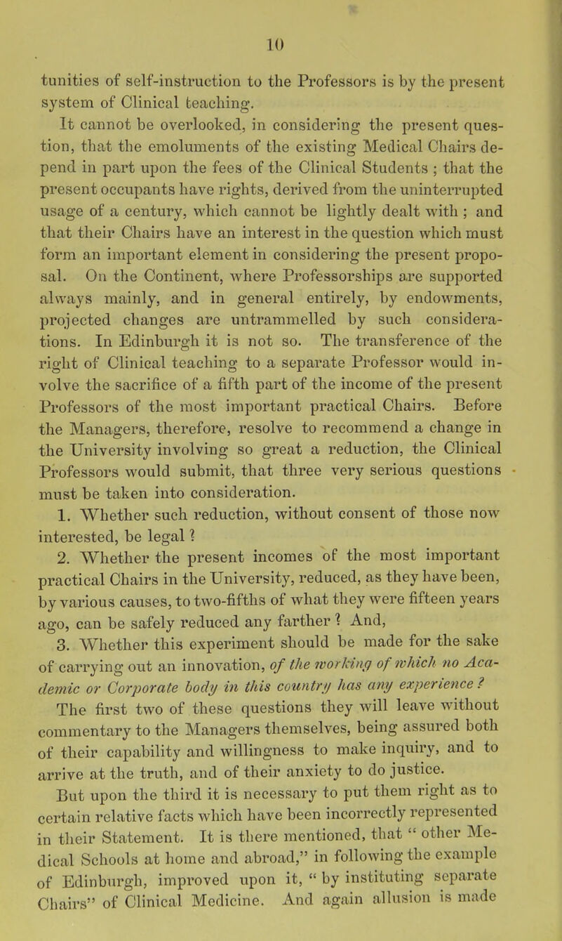 tunities of self-instruction to the Professors is by the present system of Clinical teaching. It cannot be overlooked, in considering the present ques- tion, that the emoluments of the existing Medical Chairs de- pend in part upon the fees of the Clinical Students ; that the present occupants have rights, derived from the uninterrupted usage of a century, which cannot be lightly dealt with ; and that their Chairs have an interest in the question which must form an important element in considering the present propo- sal. On the Continent, Avhere Professorships are supported always mainly, and in general entirely, by endowments, projected changes are untrammelled by such considera- tions. In Edinburgh it is not so. The transference of the right of Clinical teaching to a separate Professor would in- volve the sacrifice of a fifth part of the income of the present Professors of the most important practical Chairs. Before the Managers, therefore, resolve to recommend a change in the University involving so great a reduction, the Clinical Professors would submit, that three very serious questions must be ta,ken into consideration. 1. Whether such reduction, without consent of those now interested, be legal 1 2. Whether the present incomes of the most important practical Chairs in the University, reduced, as they have been, by various causes, to two-fifths of what they were fifteen years ago, can be safely reduced any farther ? And, 3. Whether this experiment should be made for the sake of carrying out an innovation, of the working of which no Aca- demic or Corporate body in this countrij has any experience ? The first two of these questions they will leave without commentary to the Managers themselves, being assured both of their capability and willingness to make inquiry, and to arrive at the truth, and of their anxiety to do justice. But upon the third it is necessary to put them right as to certain relative facts which have been incorrectly represented in their Statement. It is there mentioned, that  other Me- dical Schools at home and abroad, in following the example of Edinburgh, improved upon it,  by instituting separate Chairs of Clinical Medicine. And again alhision is made