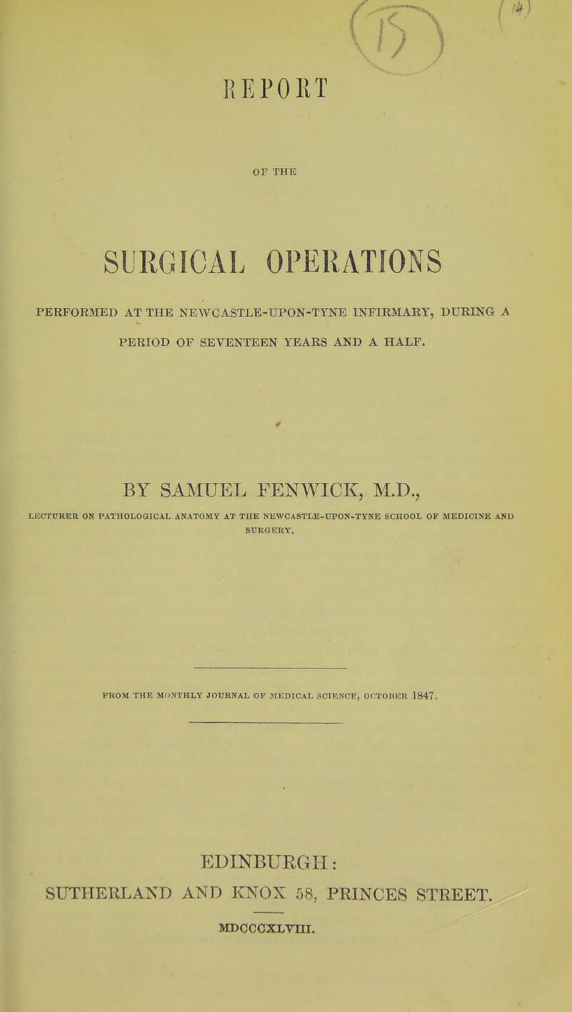 OF THE SURGICAL OPERATIONS PERFORMED AT THE NEWCASTLE-UPON-TYNE INFIRMARY, DURING A PERIOD OF SEVENTEEN YEARS AND A HALF. BY SAJklUEL FENWICK, M.D., LRCTURER ON PATHOLOGICAL ANATOMY AT THE NEWCASTLE-UPON-TYNE SCHOOL OF MEDICINE AKD SDRGERY. PROM THE MONTHLY JOURNAL OF MEDICAL SCIENCE, OCTOBER 1847. EDINBURGH: SUTHERLAND AND KNOX 58, PRINCES STREET. MDOCCXLVIII,