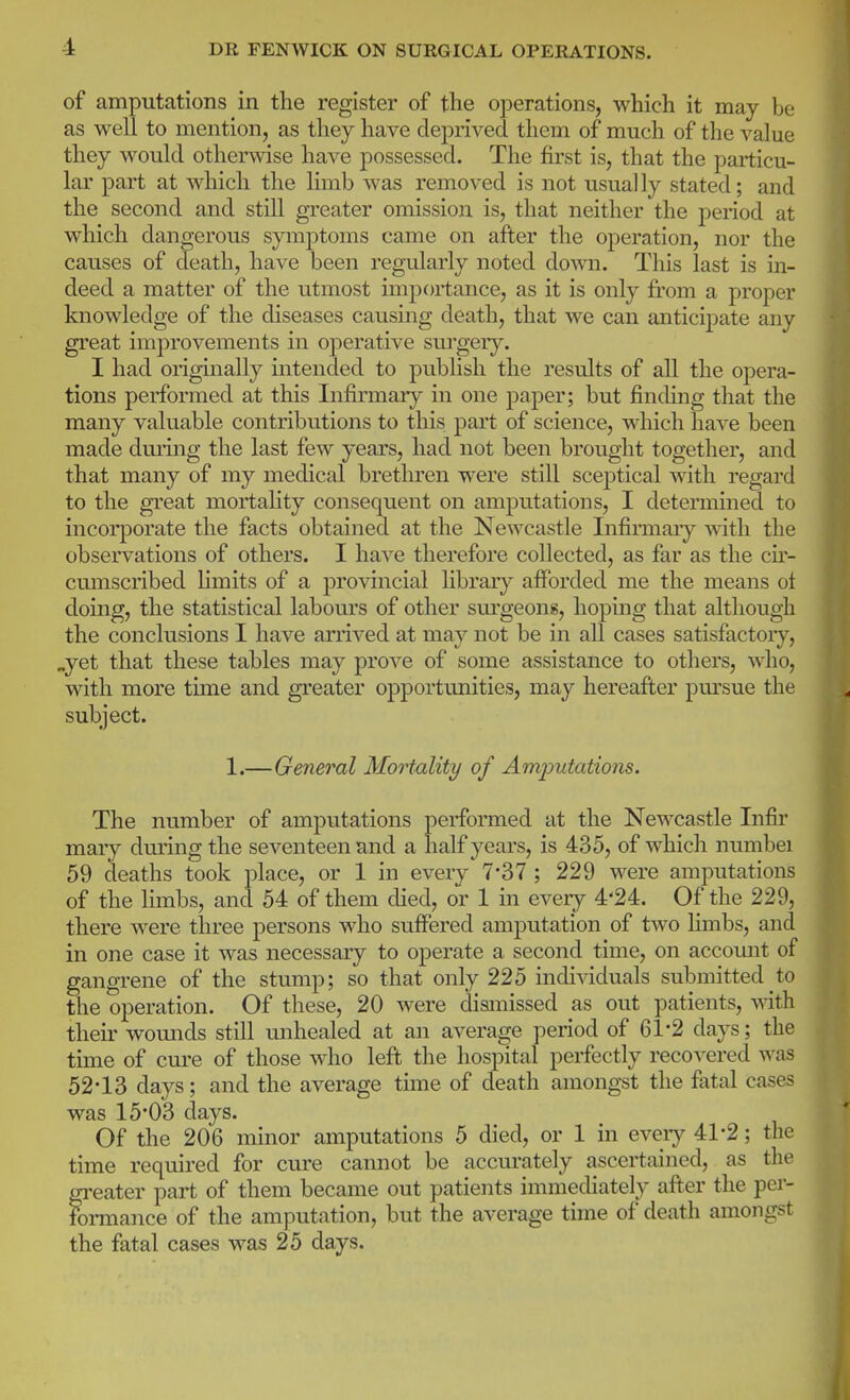 of amputations in the register of the operations, which it may be as well to mention, as they have deprived them of much of the value they would otherwise have possessed. The first is, that the particu- lar part at which the limb was removed is not usually stated; and the second and still greater omission is, that neither the period at which dangerous symptoms came on after the operation, nor the causes of death, have been regularly noted down. This last is in- deed a matter of the utmost importance, as it is only from a proper knowledge of the diseases causing death, that we can anticipate any great improvements in operative siu'gery. I had originally intended to publish the results of all the opera- tions performed at this Infirmary in one paper; but finding that the many valuable contributions to this part of science, which have been made dming the last few years, had not been brought together, and that many of my medical brethren were still sceptical with regard to the great mortahty consequent on amputations, I determined to incorporate the facts obtained at the Newcastle Infirmary \rith the observations of others. I have therefore collected, as far as the cu- cumscribed limits of a provincial library afforded me the means ot doing, the statistical labom-s of other sm'geons, hoping that although the conclusions I have arrived at may not be in all cases satisfactoiy, „yet that these tables may prove of some assistance to others, who, with more time and greater opportunities, may hereafter pursue the subject. 1.—General Mortality of Amputations. The number of amputations performed at the Newcastle Infir mary during the seventeen and a half years, is 435, of which numbei 59 deaths took place, or 1 in every 7-37 ; 229 were amputations of the limbs, and 54 of them died, or 1 in eveiy 4'24. Of the 229, there were three persons who suffered amputation of two limbs, and in one case it was necessary to operate a second time, on accomit of gangrene of the stump; so that only 225 indi^dduals submitted to the operation. Of these, 20 were dismissed as out patients, vnth. their womids still unhealed at an average period of 61-2 days; the time of cui-e of those who left the hospital perfectly recovered was 52-13 days; and the average time of death amongst the fatal cases was 15'03 days. Of the 206 minor amputations 5 died, or 1 in eveiy 41-2; the time required for cure cannot be accurately ascertained, as the greater part of them became out patients immediately after the per- formance of the amputation, but the average time of death amongst the fatal cases was 25 days.