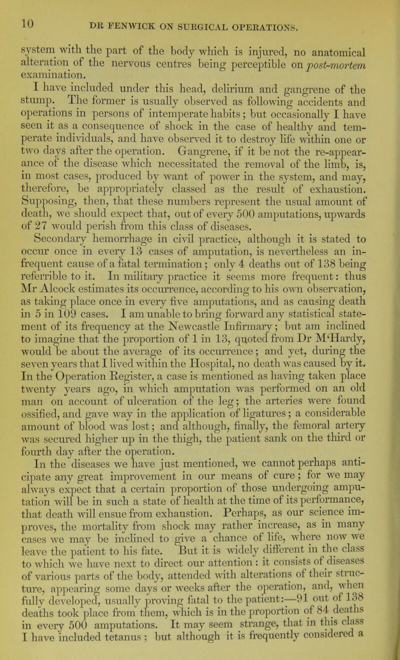 system with the part of the body which is injured, no anatomical alteration of the nervous centres being perceptible on postmortem examination. I have included under this head, delmum and gangrene of the stump. The former is usually observed as following accidents and operations in persons of intemperate habits; but occasionally I have seen it as a consequence of shock in the case of healthy and tem- perate individuals, and have observed it to destroy life within one or two days after the operation, GangTene, if it be not the re-appear- ance of the disease which necessitated the removal of the hmb, is, in most cases, produced by want of power in the system, and may, therefore, be appropriately classed as the result of exhaustion. Supposing, then, that these nmnbers represent the usual amount of death, we should expect that, out of every 500 amputations, upwards of 27 would perish from this class of diseases. Secondary hemorrhage in cIa^I practice, although it is stated to occur once in every 13 cases of amputation, is nevertheless an in- frequent cause of a fatal termination; only 4 deaths out of 138 being referrible to it. In military practice it seems more frequent: thus Mr Alcock estimates its occmTence, according to his ormx observation, as taking place once in every five amputations, and as causing death in 5 in 109 cases. I am unable to bring forward any statistical state- ment of its frequency at the Newcastle Infirmary; but am inclined to imagine that the proportion of 1 in 13, quoted fi^om Dr M'Hardy, would be about the average of its occmTence; and yet, dming the seven years that I lived within the Hospital, no death was caused by it. In the Operation Register, a case is mentioned as haAang taken place twenty years ago, in which amputation was performed on an old man on account of ulceration of the leg; the arteries were foimd ossified, and gave way in the application of ligatm'es; a considerable amount of blood was lost; and although, finally, the femoral artery Avas secured higher up in the thigh, the patient sank on the tliird or fourth day after the operation. In the diseases we have just mentioned, we cannot perhaps anti- cipate any great improvement in our means of cm^e; for we may always expect that a certain proportion of those midergoing ampu- tation Avill be in such a state of health at the time of its performance, that death Avill ensue from exhaustion. Perhaps, as our science im- proves, the mortality from shock may rather increase, as in many cases we may be inclined to give a chance of life, Avhere noAv we leave the patient to his fate. JBut it is wddely different in the class to which we have next to direct om- attention : it consists of diseases of various parts of the body, attended Avith alterations of their struc- ture, appearing some days or weeks after the operation, and, Avhen ftdly developed, usually proving fatal to the patient:—91 out of 138 deaths took place from them, Avhich is in the proportion of 84 deaths in every 500 amputations. It may seem strange, that in this class I have included tetanus ; but although it is frequently considered a