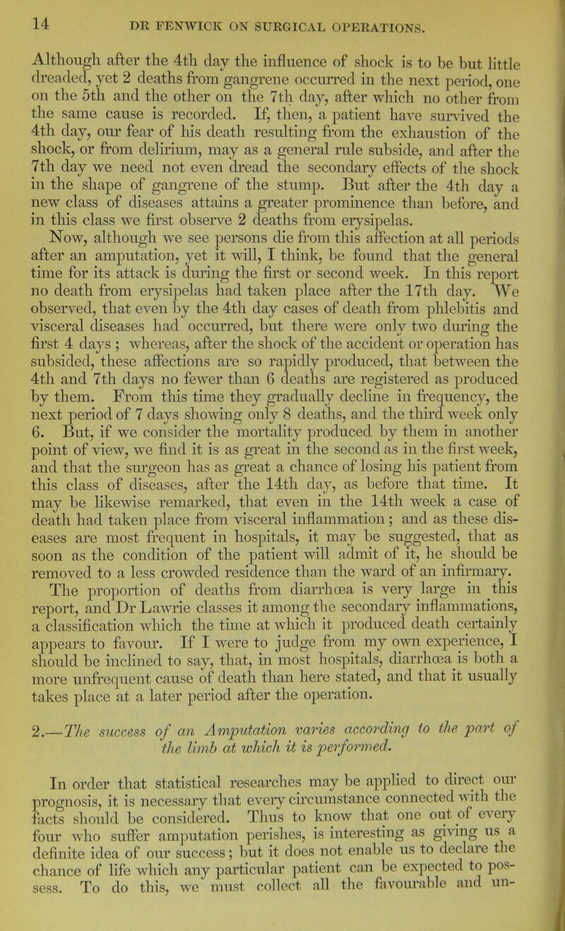 Although after the 4th day the influence of shock is to be but httle dreaded, yet 2 deaths from gangrene occurred in the next period, one on the 5th and the other on the 7th day, after which no other from the same cause is recorded. If, then, a patient have survived the 4th day, our fear of his death resulting fi-om the exhaustion of the shock, or from delmum, may as a general rule subside, and after the 7th day we need not even dread the secondary effects of the shock in the shape of gangrene of the stump. But after the 4th day a new class of diseases attams a greater prominence than before, and in this class we first observe 2 deaths from erysipelas. Now, although we see persons die fi'om this affection at all periods after an amputation, yet it will, I think, be found that the general time for its attack is during the first or second week. In this report no death fi'om erysipelas had taken place after the 17th day. We observed, that even by the 4th day cases of death fi'om phlebitis and visceral diseases had occurred, but there were only two dming the first 4 days ; whereas, after the shock of the accident or operation has subsided, these affections are so rapidly produced, that between the 4th and 7th days no fewer than 6 deaths are registered as produced by them. From this time they gradually decline in fi'equency, the next period of 7 days showing only 8 deaths, and the third week only 6. But, if we consider the mortality produced by them in another point of view, we find it is as great in the second as in the first week, and that the sm'geon has as great a chance of losing his patient from this class of diseases, after the 14th day, as before that time. It may be Hkewise remarked, that even in the 14th week a case of death had taken place fi'om visceral inflammation; and as these dis- eases are most fi-equent in hospitals, it may be suggested, that as soon as the condition of the patient will admit of it, he should be removed to a less crowded residence than the ward of an infkmary. The proportion of deaths fi'om diarrhoea is very large in this report, and Dr Lawrie classes it among the secondary inflammations, a classification which the time at which it produced death certamly appears to favour. If I were to judge ft'om my own experience, I should be inclined to say, that, in most hospitals, diarrhoea is both a more unfrequent cause of death than here stated, and that it usually takes place at a later period after the operation. 2.—The success of an Amputation varies according io the part of the limb at which it is perfomed. In order that statistical researches may be applied to du-ect our prognosis, it is necessary that eveiy cu'cumstance connected with the facts should be considered. Thus to know that one out of every four who suffer amputation perishes, is interesting as giving us a definite idea of our success; but it does not enable us to declare the chance of life which any particular patient can be expected to pos- sess. To do this, we must collect all the favourable and un-