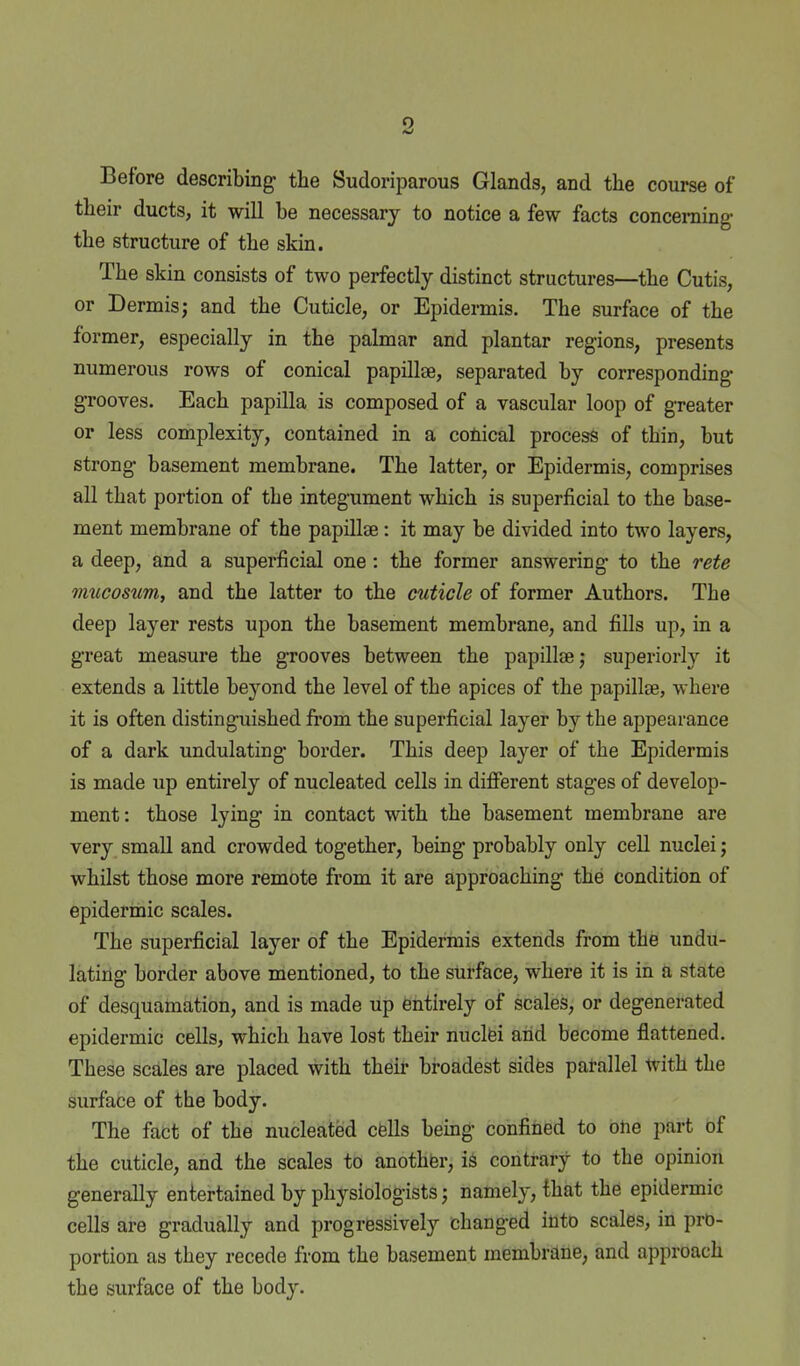 Before describing the Sudoriparous Glands, and the course of their ducts, it will be necessary to notice a few facts concerning- the structure of the skin. The skin consists of two perfectly distinct structures—the Cutis, or Dermis; and the Cuticle, or Epidermis. The surface of the former, especially in the palmar and plantar regions, presents numerous rows of conical papillae, separated by corresponding grooves. Each papilla is composed of a vascular loop of greater or less complexity, contained in a conical process of thin, but strong basement membrane. The latter, or Epidermis, comprises all that portion of the integument which is superficial to the base- ment membrane of the papillae: it may be divided into two layers, a deep, and a superficial one: the former answering to the rete mucosum, and the latter to the cuticle of former Authors. The deep layer rests upon the basement membrane, and fills up, in a great measure the grooves between the papillae; superiorly it extends a little beyond the level of the apices of the papillae, where it is often distinguished from the superficial layer by the appearance of a dark undulating border. This deep layer of the Epidermis is made up entirely of nucleated cells in different stages of develop- ment: those lying in contact with the basement membrane are very small and crowded together, being probably only cell nuclei; whilst those more remote from it are approaching the condition of epidermic scales. The superficial layer of the Epidermis extends from the undu- lating border above mentioned, to the surface, where it is in a state of desquamation, and is made up entirely of scales, or degenerated epidermic cells, which have lost their nuclfei aiid become flattened. These scales are placed with theit broadest sides parallel with the surface of the body. The fact of the nucleated cfeUs being confined to one part of the cuticle, and the scales to anothfer, is contrary to the opinion generally entertained by physiologists; namely, that the epidermic cells are gradually and progressively changed into scales, in pro- portion as they recede from the basement membrane, and approach the surface of the body.