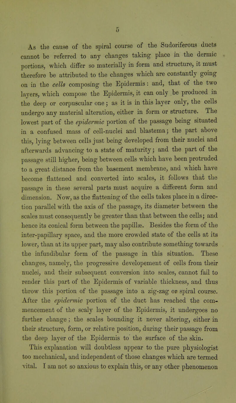 As the cause of the spiral course of the Sudoriferous ducts cannot be referred to any changes taking place in the dermic portions, which differ so materially in form and structure, it must therefore be attributed to the changes which are constantly going on in the cells composing the Epidermis: and, that of the two layers, which compose the Epidermis, it can only be produced in the deep or corpuscular one; as it is in this layer only, the cells undergo any material alteration, either in form or structure. The lowest part of the epidermic portion of the passage being situated in a confused mass of cell-nuclei and blastema; the part above this, lying between cells just being developed from their nuclei and afterwards advancing to a state of maturity; and the part of the passage still higher, being between cells which have been protruded to a great distance from the basement membrane, and which have become flattened and converted into scales, it follows that the passage in these several parts must acquire a different form and dimension. Now, as the flattening of the cells takes place in a direc- tion parallel with the axis of the passage, its diameter between the scales must consequently be greater than that between the cells; and hence its conical form between the papillae. Besides the form of the inter-papillary space, and the more crowded state of the cells at its lower, than at its upper part, may also contribute something towards the infundibular form of the passage in this situation. These changes, namely, the progi'essive developement of cells from their nuclei, and their subsequent conversion into scales, cannot fail to render this part of the Epidermis of variable thickness, and thus throw this portion of the passage into a zig-zag or- spiral course. After the epidermic portion of the duct has reached the com- mencement of the scaly layer of the Epidermis, it undergoes no further change; the scales bounding it never altering, either in their structure, form, or relative position, during their passage from the deep layer of the Epidermis to the surface of the sldn. This explanation will doubtless appear to the pure physiologist too mechanical, and independent of those changes which are termed vital. I am not so anxious to explain this, or any other phenomenon