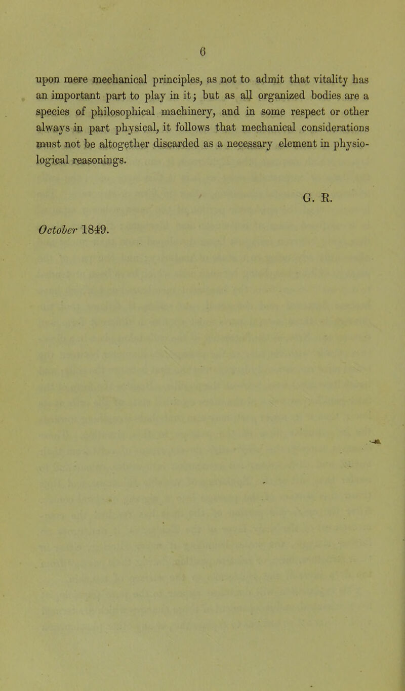 upon mere mechanical principles, as not to admit that vitality has an important part to play in it j but as all organized bodies are a species of philosophical machinery, and in some respect or other always in part physical, it follows that mechanical considerations must not be altogether discarded as a nece,ssary element in physio- logical reasonings. G. R. October 1849.