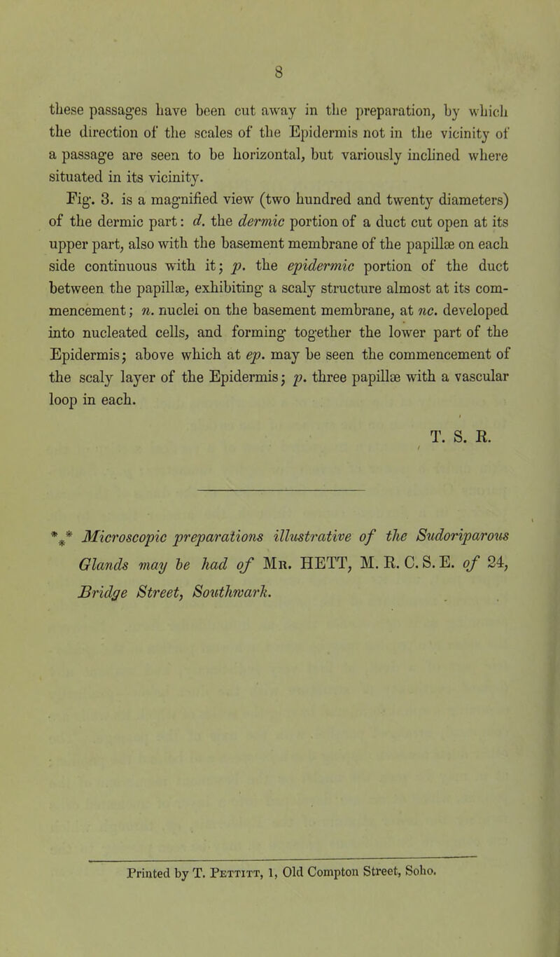 8 these passages have been cut away in the preparation, by which the direction of the scales of the Epidermis not in the vicinity of a passage are seen to be horizontal, but variously inchned where situated in its vicinity. Fig-. 3. is a magnified view (two hundred and twenty diameters) of the dermic part: d. the dermic portion of a duct cut open at its upper part, also with the basement membrane of the papillae on each side continuous with it; p. the epidermic portion of the duct between the papillae, exhibiting a scaly structure almost at its com- mencement ; n. nuclei on the basement membrane, at nc. developed into nucleated cells, and forming together the lower part of the Epidermis; above which at ep. may be seen the commencement of the scaly layer of the Epidermis; p. three papillae with a vascular loop in each. T. S. R. * Microscopic preparations illustrative of the Stidoriparons Glands may he had of Mr. HETT, M. R. C. S. E. of 24, Bridge Street, Southwarh. Printed by T. Pettitt, 1, Old Compton Street, Soho.