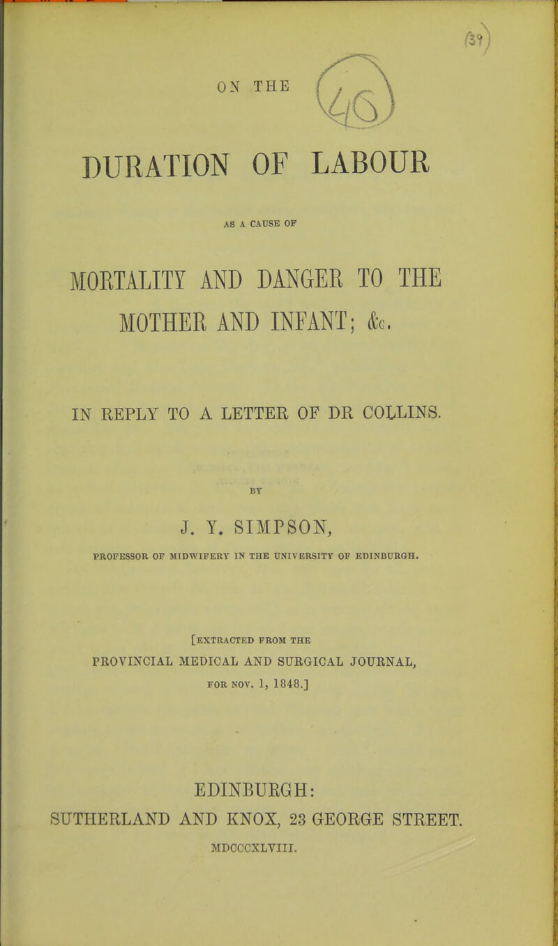 DURATION OF LABOUR AS A CAUSE OP MORTALITY AND DANGER TO THE MOTHER AND INFANT; dc IN REPLY TO A LETTER OF DR COLLINS. J. Y. SIMPSON, PROFESSOR OF MIDWIFERY IN THE UNIVERSITY OF EDINBURGH. [extracted FROM THE PROVINCIAL MEDICAL AND SURGICAL JOURNAL, FOR NOV. 1, 1848.] EDINBUEGH: SUTHERLAND AND KNOX, 23 GEORGE STREET. MDCCCXLVIII.