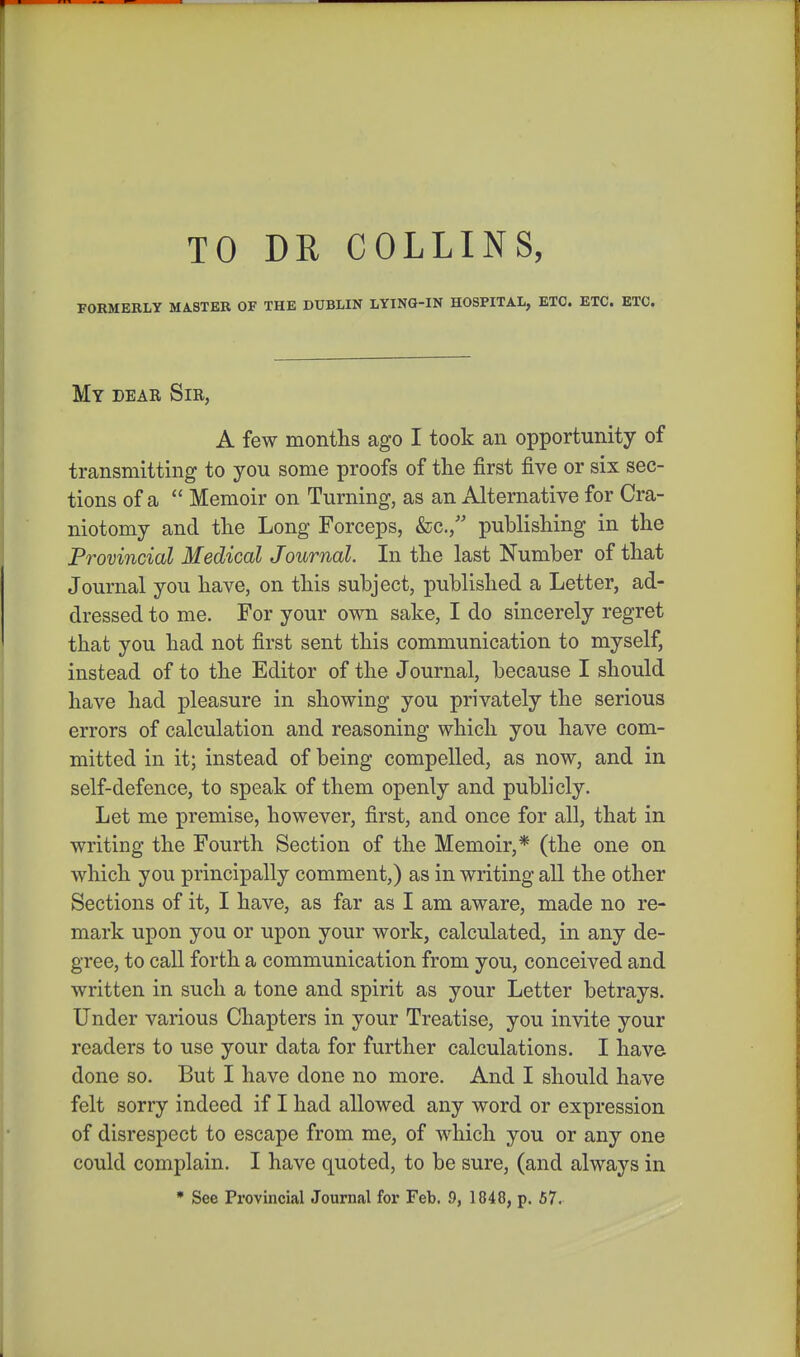 TO DR COLLINS, FORMERLY MASTER OF THE DUBLIN LYING-IN HOSPITAL, ETC. ETC. ETC. My dear Sir, A few months ago I took an opportunity of transmitting to you some proofs of the first five or six sec- tions of a  Memoir on Turning, as an Alternative for Cra- niotomy and the Long Forceps, &c., publishing in the Provincial Medical Journal. In the last Number of that Journal you have, on this subject, published a Letter, ad- dressed to me. For your own sake, I do sincerely regret that you had not first sent this communication to myself, instead of to the Editor of the Journal, because I should have had pleasure in showing you privately the serious errors of calculation and reasoning which you have com- mitted in it; instead of being compelled, as now, and in self-defence, to speak of them openly and publicly. Let me premise, however, first, and once for all, that in writing the Fourth Section of the Memoir,* (the one on which you principally comment,) as in writing all the other Sections of it, I have, as far as I am aware, made no re- mark upon you or upon your work, calculated, in any de- gree, to call forth a communication from you, conceived and written in such a tone and spirit as your Letter betrays. Under various Chapters in your Treatise, you invite your readers to use your data for further calculations. I have done so. But I have done no more. And I should have felt sorry indeed if I had allowed any word or expression of disrespect to escape from me, of which you or any one could complain. I have quoted, to be sure, (and always in • See Provincial Journal for Feb. 9, 1848, p. 67.