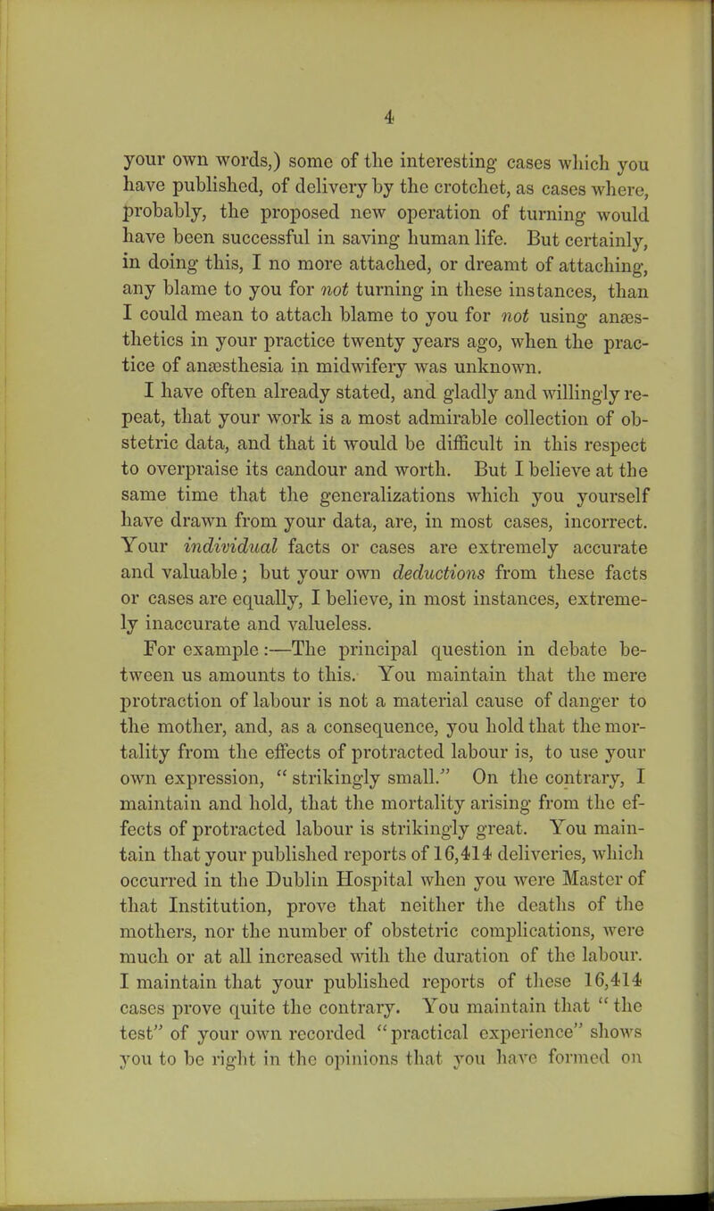 your own words,) some of the interesting cases wliich you have published, of delivery by the crotchet, as cases where, probably, the proposed new operation of turning would have been successful in saving human life. But certainly, in doing this, I no more attached, or dreamt of attaching, any blame to you for not turning in these instances, than I could mean to attach blame to you for not using anaes- thetics in your practice twenty years ago, when the prac- tice of anaesthesia in midwifery was unknown. I have often already stated, and gladly and willingly re- peat, that your work is a most admirable collection of ob- stetric data, and that it would be difficult in this respect to overpraise its candour and worth. But I believe at the same time that the generalizations which you yourself have drawn from your data, are, in most cases, incorrect. Your individual facts or cases are extremely accurate and valuable; but your own deductions from these facts or cases are equally, I believe, in most instances, extreme- ly inaccurate and valueless. For example:—The principal question in debate be- tween us amounts to this. You maintain that the mere protraction of labour is not a material cause of danger to the mother, and, as a consequence, you hold that the mor- tality from the effects of protracted labour is, to use your own expression,  strikingly small. On the contrary, I maintain and hold, that the mortality arising from the ef- fects of protracted labour is strikingly great. You main- tain that your published reports of 16,414 deliveries, which occurred in the Dublin Hospital when you were Master of that Institution, prove that neither the deaths of the mothers, nor the number of obstetric complications, were much or at all increased with the duration of the labour. I maintain that your published reports of these 16,414 cases prove quite the contrary. You maintain tliat  the test of your own recorded  practical experience shows you to be right in the opinions that you have formed oi\