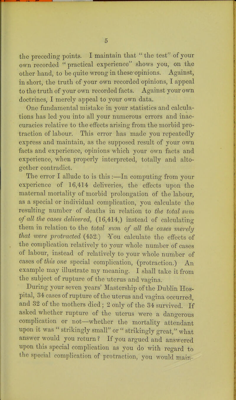 tlie preceding points. I maintain that  the test'' of your own recorded  practical experience shows you, on the other hand, to be quite wrong in these opinions. Against, in short, the truth of your own recorded opinions, I appeal to the truth of your own recorded facts. Against your own doctrines, I merely appeal to your own data. One fundamental mistake in your statistics and calcula- tions has led you into all your numerous errors and inac- curacies relative to the effects arising from the morbid pro- traction of labour. This error has made you repeatedly express and maintain, as the supposed result of your own facts and experience, opinions which your own facts and experience, when properly interpreted, totally and alto- gether contradict. The error I allude to is this :—In computing from your experience of 16,414 deliveries, the effects upon the maternal mortality of morbid prolongation of the labour, as a special or individual complication, you calculate the resulting number of deaths in relation to the total sum of all the cases delivered, (16,414,) instead of calculating them in relation to the total sum of all the cases merely that were protracted (452.) -You calculate the effects of the complication relatively to your whole number of cases of labour, instead of relatively to your whole number of cases of this one special complication, (protraction.) An example may illustrate my meaning. I shall take it from the subject of rupture of the uterus and vagina. During your seven years' Mastership of the Dublin Hos- pital, 34 cases of rupture of the uterus and vagina occurred, and 32 of the mothers died; 2 only of the 34 survived. If asked whether rupture of the uterus were a dangerous complication or not—whether the mortality attendant upon it was  strikingly small or  strikingly great, what answer would you return ? If you argued and answered upon this special complication as you do vnih. regard to the special complication of protraction, you would main-