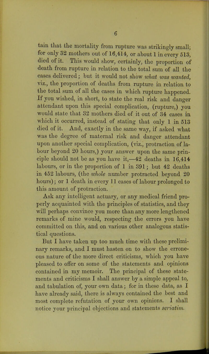 tain that the mortality from rupture was strikingly small; for only 32 mothers out of 16,414, or about 1 in every 613, died of it. This would show, certainly, the proportion of death from rupture in relation to the total sum of all the cases dehvered; but it would not show what was wanted, viz., the proportion of deaths from rupture in relation to the total sum of all the cases in which rupture happened. If you wished, in short, to state the real risk and danger attendant upon this special complication, (rupture,) you would state that 32 mothers died of it out of 34 cases in which it occurred, instead of stating that only 1 in 513 died of it. And, exactly in the same way, if asked what was the degree of maternal risk and danger attendant upon another special complication, iy\z., protraction of la- bour beyond 20 hours,) your answer upon the same prin- ciple should not be as you have it,—42 deaths in 16,414 labours, or in the proportion of 1 in 391; but 42 deaths in 452 labours, (the whole number protracted beyond 20 hours); or 1 death in every 11 cases of labour prolonged to this amount of protraction. Ask any intelligent actuary, or any medical friend pro- perly acquainted with the principles of statistics, and they will perhaps convince you more than any more lengthened remarks of mine would, respecting the errors you have committed on this, and on various other analogous statis- tical questions. But I have taken up too much time with these prelimi- nary remarks, and I must hasten on to show the errone- ous nature of the more direct criticisms, which you have pleased to offer on some of the statements and opinions contained in my memoir. The principal of these state- ments and criticisms I shall answer by a simple appeal to, and tabulation of, your own data; for in these data, as I have already said, there is always contained the best and most complete refutation of your own opinions, I shall notice your principal objections and statements seriatim.