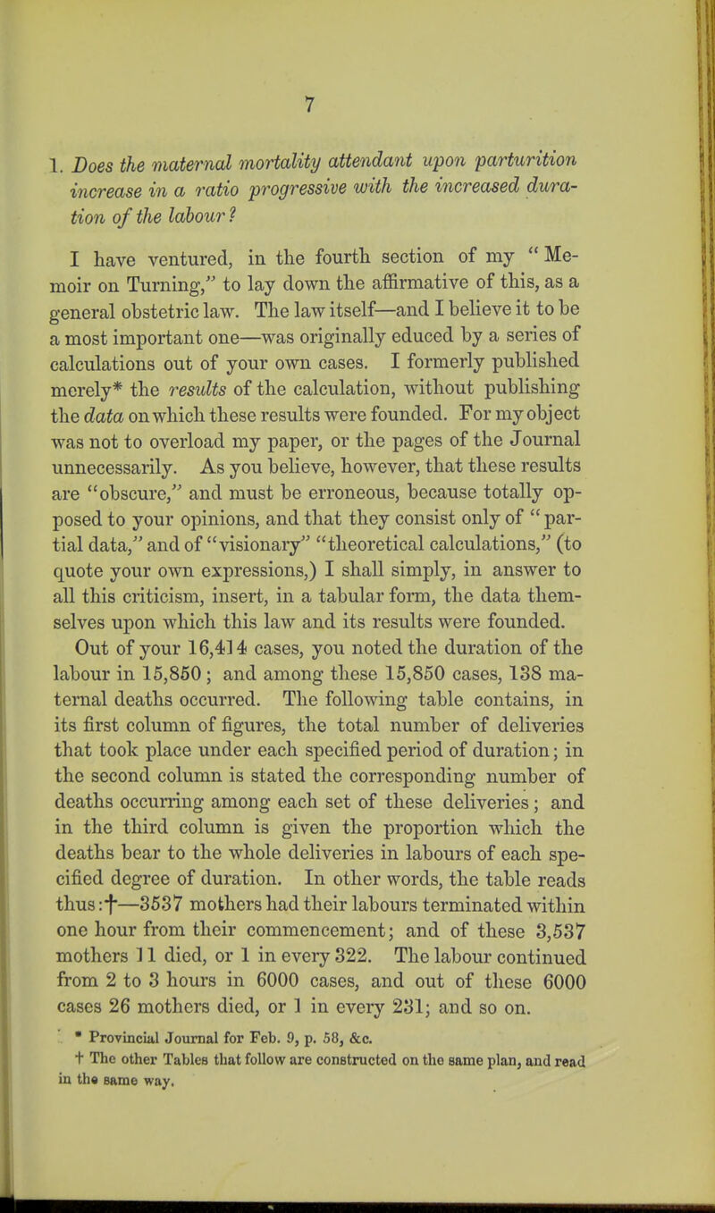 1. Does the maternal mortality attendant upon parturition increase in a ratio progressive with the increased dura- tion of the labour ? I have ventured, in the fourth section of my  Me- moir on Turning/' to lay down the affirmative of this, as a general obstetric law. The law itself—and I believe it to be a most important one—was originally educed by a series of calculations out of your own cases. I formerly published merely* the residts of the calculation, without publishing the data on which these results were founded. For my object was not to overload my paper, or the pages of the Journal unnecessarily. As you believe, however, that these results are obscure, and must be erroneous, because totally op- posed to your opinions, and that they consist only of  par- tial data, and of visionary theoretical calculations, (to quote your own expressions,) I shall simply, in answer to all this criticism, insert, in a tabular form, the data them- selves upon which this law and its results were founded. Out of your 16,414 cases, you noted the duration of the labour in 15,860; and among these 15,850 cases, 188 ma- ternal deaths occurred. The following table contains, in its first column of figures, the total number of deliveries that took place under each specified period of duration; in the second column is stated the corresponding number of deaths occurring among each set of these deliveries; and in the third column is given the proportion which the deaths bear to the whole deliveries in labours of each spe- cified degree of duration. In other words, the table reads thus :f—3537 mothers had their labours terminated within one hour from their commencement; and of these 3,537 mothers 11 died, or 1 in every 322. The labour continued from 2 to 3 hours in 6000 cases, and out of these 6000 cases 26 mothers died, or 1 in every 231; and so on. '. • Provincial Journal for Feb. 9, p. 58, &c. t The other Tables that follow are constructed on the same plan, and read in th« same way.