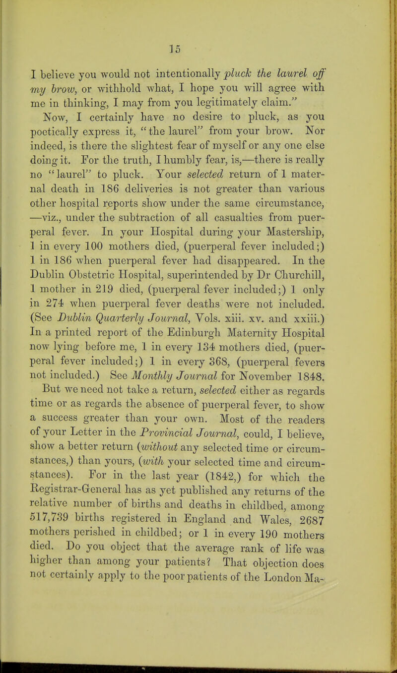I believe you would not intentionally ;pluck the laurel off my brow, or withhold what, I hope you will agree with me in thinking, I may from you legitimately claim. Now, I certainly have no desire to pluck, as you poetically express it,  the laurel from your brow. Nor indeed, is there the slightest fear of myself or any one else doing it. For the truth, I humbly fear, is,—there is really no laurel to pluck. Your selected return of 1 mater- nal death in 186 deliveries is not greater than various other hospital reports show under the same circumstance, —viz., under the subtraction of all casualties from puer- peral fever. In your Hospital during your Mastership, 1 in every 100 mothers died, (puerperal fever included;) 1 in 186 when puerperal fever had disappeared. In the Dublin Obstetric Hospital, superintended by Dr Churchill, 1 mother in 219 died, (puerperal fever included;) 1 only in 274 when puerperal fever deaths were not included. (See Dublin Quarterly Journal, Vols. xiii. xv. and xxiii.) In a printed report of the Edinburgh Maternity Hospital now lying before me, 1 in every 134 mothers died, (puer- peral fever included;) 1 in every 368, (puei-peral fevers not included.) See Monthly Journal for November 1848. But we need not take a return, selected either as regards time or as regards the absence of puerperal fever, to show a success greater than your own. Most of the readers of your Letter in the Provincial Journal, could, I believe, show a better return {without any selected time or circum- stances,) than yours, {with your selected time and circum- stances). For in the last year (1842,) for which the Registrar-General has as yet published any returns of the relative number of births and deaths in childbed, among 517,739 births registered in England and Wales, 2687 mothers perished in childbed; or 1 in every 190 mothers died. Do you object that the average rank of life was higher than among your patients? That objection does not certainly apply to the poor patients of the London Ma-
