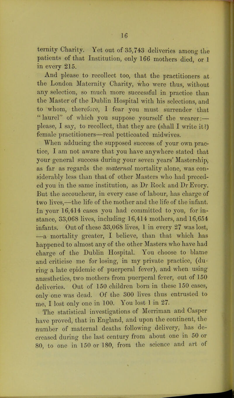 ternity Charity. Yet out of 35,743 deliveries among tlie patients of that Institution, only 166 mothers died, or 1 in every 215. And please to recollect too, that the practitioners at the London Maternity Charity, who were thus, without any selection, so much more successful in practice than the Master of the Dublin Hospital with his selections, and to whom, therefore, I fear you must surrender that laurel of which you suppose yourself the wearer:— please, I say, to recollect, that they are (shall I write it?) female practitioners—real petticoated midwives. When adducing the supposed success of your own prac- tice, I am not aware that you have anywhere stated that your general success during your seven years' Mastership, as far as regards the maternal mortality alone, was con- siderably less than that of other Masters who had j^reced- ed you in the same institution, as Dr Rock and Dr Every. But the accoucheur, in every case of labour, has charge of two lives,—the life of the mother and the life of the infant. In your 16,414 cases you had committed to you, for in- stance, 33,068 lives, including ] 6,414 mothers, and 16,654 infants. Out of these 33,068 lives, 1 in every 27 was lost, —a mortality greater, I believe, than that which has happened to almost any of the other Masters who have had charge of the Dublin Hospital. You choose to blame and criticise me for losing, in my private practice, (du- ring a late epidemic of puerperal fever), and when using ansesthetics, two mothers from puerperal fever, out of 150 deliveries. Out of 150 children born in these 150 cases, only one was dead. Of the 300 lives thus entrusted to me, I lost only one in 100. You lost 1 in 27. The statistical investigations of Merriman and Casper have proved, that in England, and upon the continent, the number of maternal deatlis following deliver}^ has de- creased during the last century from about one in 50 or 80, to one in 150 or 180, from the science and art of