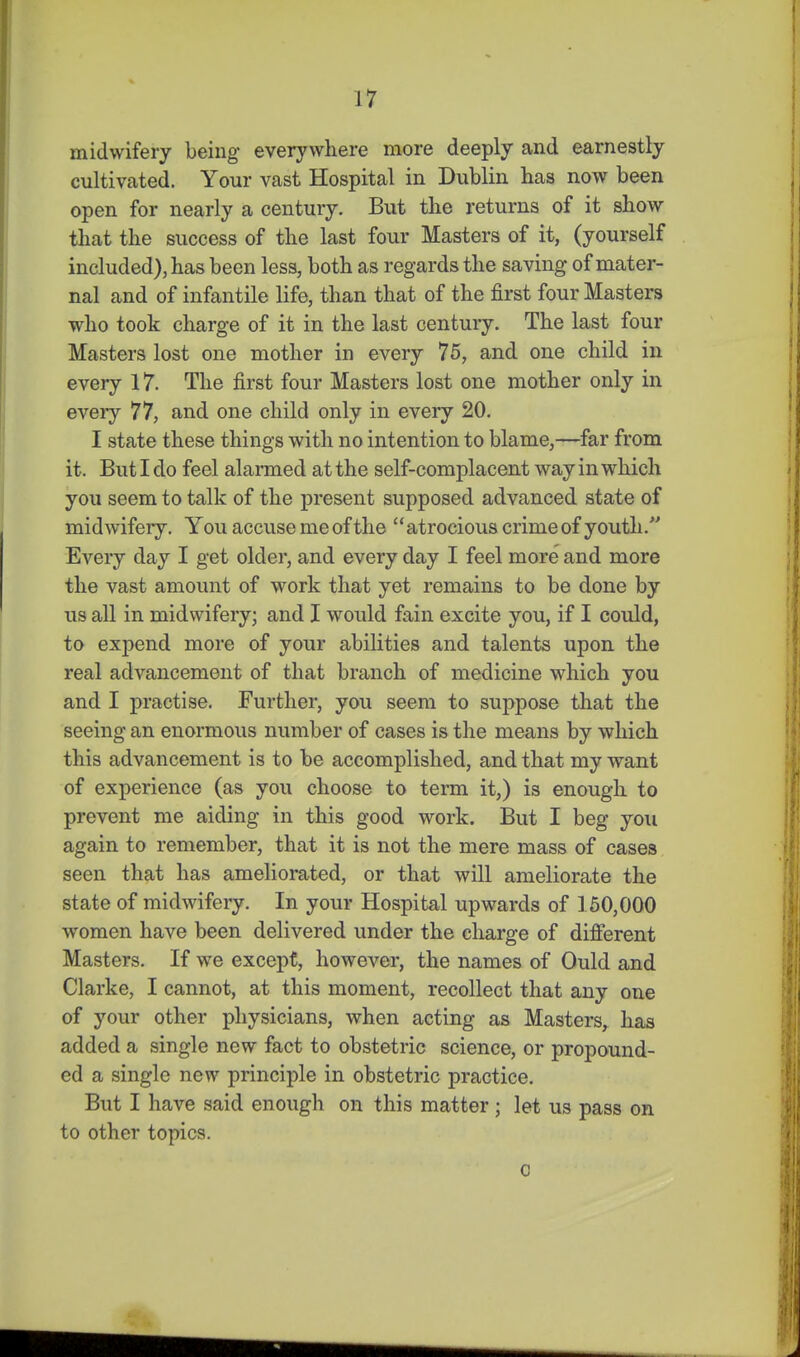 midwifery being- everywhere more deeply and earnestly cultivated. Your vast Hospital in Dublin has now been open for nearly a century. But the returns of it show that the success of the last four Masters of it, (yourself included), has been less, both as regards the saving of mater- nal and of infantile life, than that of the first four Masters who took charge of it in the last century. The last four Masters lost one mother in every 75, and one child in every 17. The first four Masters lost one mother only in every 77, and one child only in every 20. I state these things with no intention to blame,—far from it. But I do feel alarmed at the self-complacent way in which you seem to talk of the present supposed advanced state of midwifery. You accuse me of the atrocious crime of youth. Every day I get older, and every day I feel more and more the vast amount of work that yet remains to be done by us all in midwifery; and I would fain excite you, if I could, to expend more of your abilities and talents upon the real advancement of that branch of medicine which you and I practise. Further, you seem to suppose that the seeing an enormous number of cases is the means by which this advancement is to be accomplished, and that my want of experience (as you choose to term it,) is enough to prevent me aiding in this good work. But I beg you again to remember, that it is not the mere mass of cases seen that has ameliorated, or that will ameliorate the state of midwifery. In your Hospital upwards of 160,000 women have been delivered under the charge of difierent Masters. If we except, however, the names of Ould and Clarke, I cannot, at this moment, recollect that any one of your other physicians, when acting as Masters, has added a single new fact to obstetric science, or propound- ed a single new principle in obstetric practice. But I have said enough on this matter ; let us pass on to other topics. c