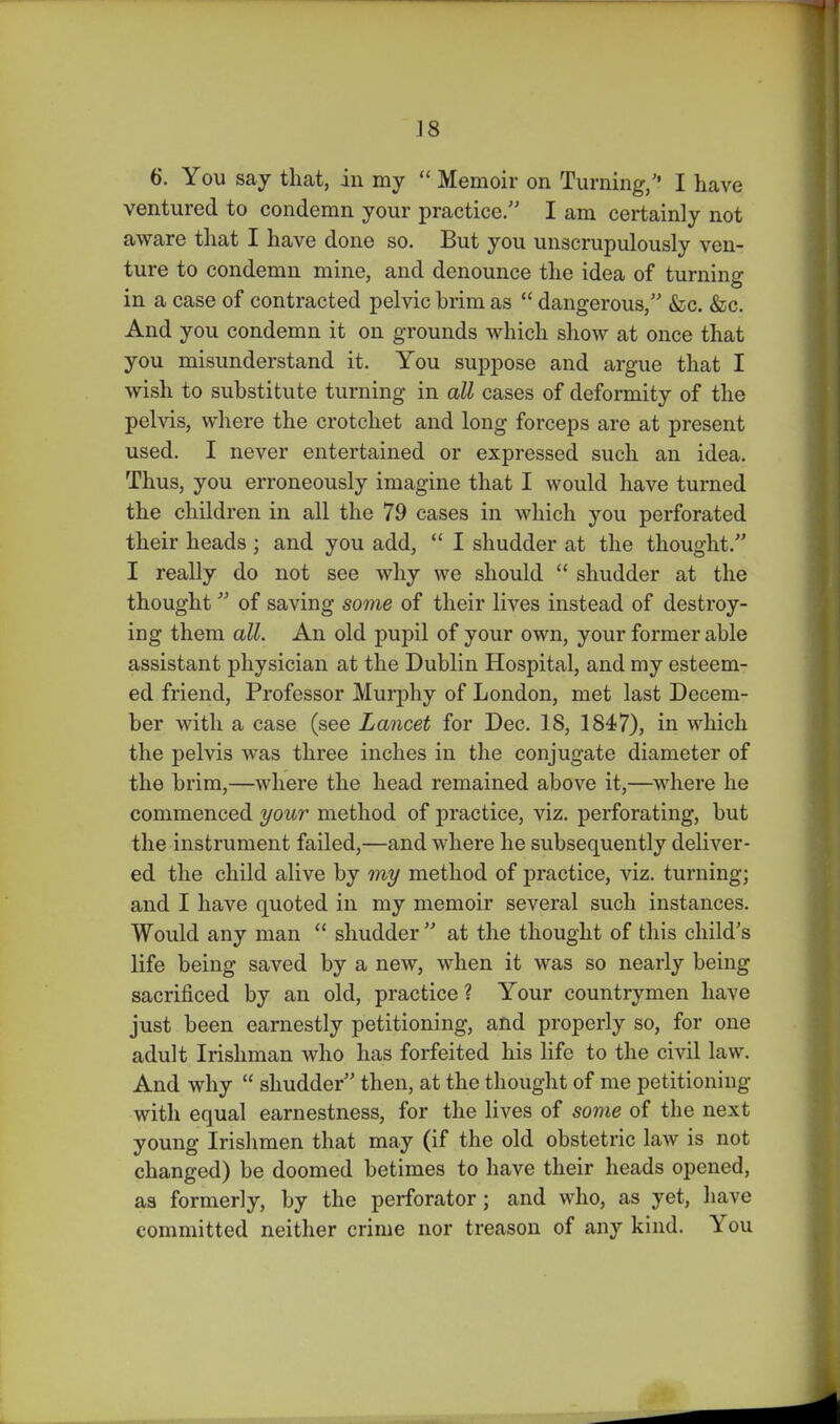 ]8 6. You say that, in my  Memoir on Turning, I have ventured to condemn your practice/' I am certainly not aware tliat I have done so. But you unscrupulously ven- ture to condemn mine, and denounce the idea of turning in a case of contracted pelvic brim as  dangerous, &c. &c. And you condemn it on grounds which show at once that you misunderstand it. You suppose and argue that I wish to substitute turning in all cases of deformity of the pelvis, where the crotchet and long forceps are at present used. I never entertained or expressed such an idea. Thus, you erroneously imagine that I would have turned the children in all the 79 cases in which you perforated their heads ; and you add,  I shudder at the thought. I really do not see why we should  shudder at the thought of saving some of their lives instead of destroy- ing them all. An old pupil of your own, your former able assistant physician at the Dublin Hospital, and my esteem- ed friend, Professor Murphy of London, met last Decem- ber with a case (see Lancet for Dec. 18, 1847), in which the pelvis was three inches in the conjugate diameter of the brim,—where the head remained above it,—where he commenced your method of practice, viz. perforating, but the instrument failed,—and where he subsequently deliver- ed the child alive by my method of practice, viz. turning; and I have quoted in my memoir several such instances. Would any man  shudder  at the thought of this child's life being saved by a new, when it was so nearly being sacrificed by an old, practice ? Your countrymen have just been earnestly petitioning, and properly so, for one adult Irishman who has forfeited his life to the civil law. And why  shudder then, at the thought of me petitioning with equal earnestness, for the lives of some of the next young Irishmen that may (if the old obstetric law is not changed) be doomed betimes to have their heads opened, as formerly, by the perforator; and who, as yet, have committed neither crime nor treason of any kind. You