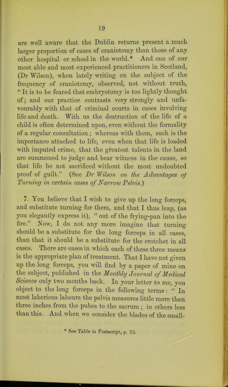 are well aware that the Dublin returns present a much larger proportion of cases of craniotomy than those of any other hospital or school in the world.* And one of our most able and most experienced practitioners in Scotland, (Dr Wilson), when lately writing on the subject of the frequency of craniotomy, observed, not without truth,  It is to be feared that embryotomy is too lightly thought of; and our practice contrasts veiy strongly and unfa- vourably with that of criminal courts in cases involving life and death. With us the destruction of the life of a child is often determined upon, even without the formality of a regular consultation; whereas with them, such is the importance attached to life, even when that life is loaded with imputed crime, that the greatest talents in the land are summoned to judge and bear witness in the cause, so that life be not sacrificed without the most undoubted proof of guilt. (See Dr Wilson on the Advantages of Turning in certain cases of Narrow Pelvis.) 7. You believe that I wish to give up the long forceps, and substitute turning for them, and that I thus leap, (as you elegantly express it),  out of the frying-pan into the fire. Now, I do not any more imagine that turning should be a substitute for the long forceps in all cases, than that it should be a substitute for the crotchet in all cases. There are cases in which each of these three means is the appropriate plan of treatment. That I have not given up the long forceps, you will find by a paper of mine on the subject, published in the Monthly Journal of Medical Science only two months back. In your letter to me, you object to the long forceps in the following terms:  In most laborious labours the pelvis measures little more than three inches from the pubes to the sacrum ; in others less than this. And when we consider the blades of the small- • See Table in Postscript, p. 23.