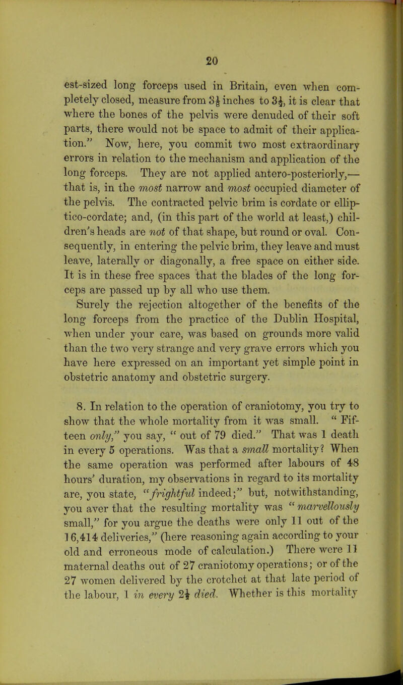 est-sized long forceps used in Britain, even wlien com- pletely closed, measure from S| inches to 3^, it is clear that where the bones of the pelvis were denuded of their soft parts, there would not be space to admit of their applica- tion/' Now, here, you commit two most extraordinary errors in relation to the mechanism and application of the long forceps. They are not applied antero-posteriorly,— that is, in the most narrow and most occupied diameter of the pelvis. The contracted pelvic brim is cordate or ellip- tico-cordate; and, (in this part of the world at least,) chil- dren's heads are 7iot of that shape, but round or oval. Con- sequently, in entering the pelvic brim, they leave and must leave, laterally or diagonally, a free space on either side. It is in these free spaces that the blades of the long for- ceps are passed up by all who use them. Surely the rejection altogether of the benefits of the long forceps from the practice of the Dublin Hospital, when under your care, was based on grounds more valid than the two very strange and very grave errors which you have here expressed on an important yet simple point in obstetric anatomy and obstetric surgery. 8. In relation to the operation of craniotomy, you try to show that the whole mortality from it was small.  Fif- teen only, you say,  out of 79 died. That was 1 death in every 5 operations. Was that a small mortality? When the same operation was performed after labours of 48 hours' duration, my observations in regard to its mortality are, you state, frightful indeed; but, notwithstanding, you aver that the resulting mortality was  marvellously small, for you argue the deaths were only 11 out of the ] 6,414 deliveries, (here reasoning again according to your old and erroneous mode of calculation.) There were 11 maternal deaths out of 27 craniotomy operations; or of the 27 women delivered by the crotchet at that late period of the labour, 1 in every 2i died. Whether is this mortality