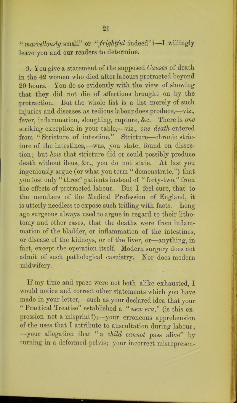  mm-vellously &m2i\l or frightful indeed?—I .willingly leave you and our readers to determine. 9. You give a statement of the supposed Causes of death in the 42 women who died after labours protracted beyond 20 hours. You do so evidently with the view of showing that they did not die of affections brought on by the protraction. But the whole list is a list merely of such injuries and diseases as tedious labour does produce,—viz., fever, inflammation, sloughing, rupture, &c. There is one striking exception in your table,—viz., one death entered from  Stricture of intestine.^' Stricture—chronic stric- ture of the intestines,—was, you state, found on dissec- tion ; but how that stricture did or could possibly produce death without ileus, &c., you do not state. At last you ingeniously argue (or what you term  demonstrate,) that you lost only  three patients instead of  forty-two, from the effects of protracted labour. But I feel sure, that to the members of the Medical Profession of England, it is utterly needless to expose such trifling with facts. Long ago surgeons always used to argue in regard to their litho- tomy and other cases, that the deaths were from inflam- mation of the bladder, or inflammation of the intestines, or disease of the kidneys, or of the liver, or—anything, in fact, except the operation itself. Modern surgery does not admit of such pathological casuistry. Nor does modern midwifery. If my time and space were not both alike exhausted, I would notice and correct other statements which you have made in your letter,—such as your declared idea that your *' Practical Treatise established a  new era, (is this ex- pression not a misprint?);—your erroneous apprehension of the uses that I attribute to auscultation during- labour- —your allegation that a child cannot pass alive by turning in a deformed pelvis; your incorrect misrepresen-