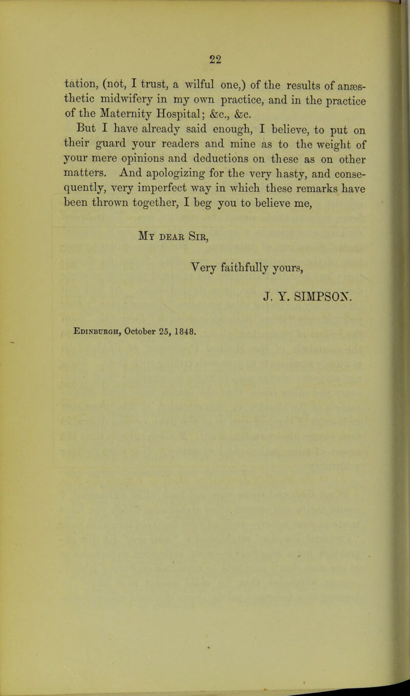 tation, (not, I trust, a wilful one,) of tlie results of anass- thetic midwifery in my own practice, and in the practice of the Maternity Hospital; &c., &c. But I have already said enough, I believe, to put on their guard your readers and mine as to the weight of your mere opinions and deductions on these as on other matters. And apologizing for the very hasty, and conse- quently, veiy imperfect way in which these remarks have been thrown together, I beg you to believe me, Mt dear Sir, Very faithfully yours, J. Y. SIMPSON. Edinburgh, October 25, 1848.