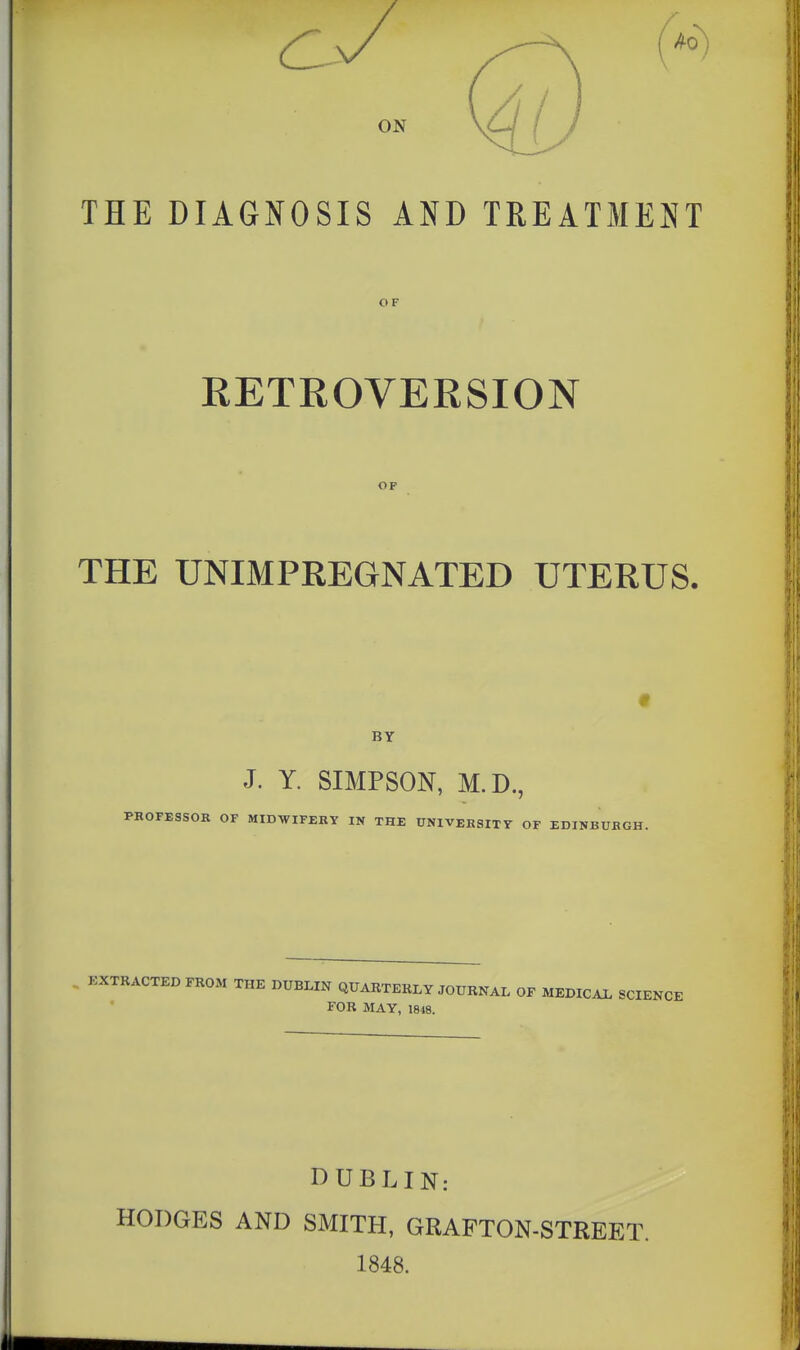 ON THE DIAGI^OSIS AND TREATMENT OF RETROVERSION OF THE UNIMPEEGNATED UTERUS. BY J. Y. SIMPSON, M.D., PROFESSOR OF MIDWIFERY IN THE UNIVERSITY OF EDINBURGH. KXTRACTED FROM THE DUBLIN QUARTERLY JOURNAL OF MEDICAL SCIENCE FOR MAY, 18)8. DUBLIN: HODGES AND SMITH, GRAFTON-STREET. 1848.