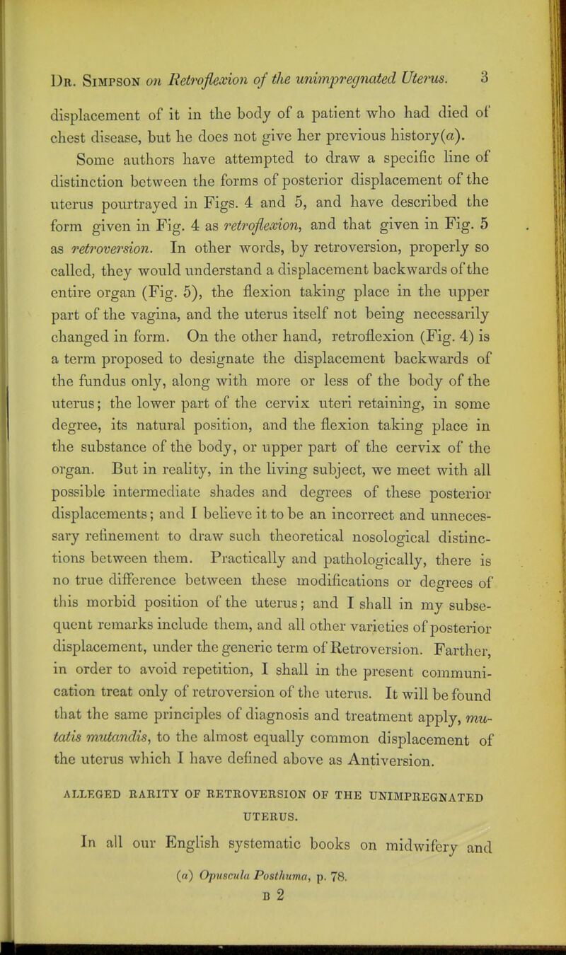 displacement of it in tlie body of a patient who had died of chest disease, but he does not give her previous history (a). Some authors have attempted to draw a specific line of distinction between the forms of posterior displacement of the utenis pourtrayed in Figs. 4 and 5, and have described the form given in Fig. 4 as retroflexion, and that given in Fig. 5 as retroversion. In other words, by retroversion, properly so called, they would understand a displacement backwards of the entire organ (Fig. 5), the flexion taking place in the upper part of the vagina, and the uterus itself not being necessarily changed in form. On the other hand, retroflexion (Fig. 4) is a term proposed to designate the displacement backwards of the fundus only, along with more or less of the body of the uterus; the lower part of the cervix uteri retaining, in some degree, its natural position, and the flexion taking place in the substance of the body, or upper part of the cervix of the organ. But in reality, in the living subject, we meet with all possible intermediate shades and degrees of these posterior displacements; and I believe it to be an incorrect and unneces- sary refinement to draw such theoretical nosological distinc- tions between them. Practically and pathologically, there is no true difference between these modifications or degrees of this morbid position of the uterus; and I shall in my subse- quent remarks include them, and all other varieties of posterior displacement, under the generic term of Retroversion. Farther, in order to avoid repetition, I shall in the present communi- cation treat only of retroversion of the uterus. It will be found that the same principles of diagnosis and treatment apply, mu- tatis mutandis, to the almost equally common displacement of the uterus which I have defined above as Antiversion. ALLEGED RARITY OF RETROVERSION OF THE UNIMPREGNATED UTERUS. In all our English systematic books on midwifery and (a) Opuscula PostJntma, p. 78. B 2